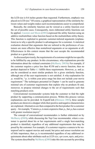 6.3 Explanations in case-based recommenders 159
the LCD size is 0.6 inches greater than requested. Furthermore, emphasis was
placed on LCD size.” Of course, a graphical representation of the similarity be-
tween values and weights makes such recommendations easier to comprehend.
Basically, the similarity function can be viewed as a utility function over
the set of possible cases. Consequently, more elaborated utility functions can
be applied. Carenini and Moore (2001) expressed the utility function using an
additive multiattribute value function based on the multiattribute utility theory.
This function is exploited to generate customer-tailored arguments (explana-
tions) as to why a speciﬁc product is advantageous for a customer. A statistical
evaluation showed that arguments that are tailored to the preferences of cus-
tomers are more effective than nontailored arguments or no arguments at all.
Effectiveness in this context means that the user accepts the recommended
product as a good choice.
As discussed previously, the requirements of a customer might be too speciﬁc
to be fulﬁlled by any product. In this circumstance, why-explanations provide
information about the violated constraints (McSherry 2003b). For example, if
the customer requires a price less than e150 and a movie function, then no
product depicted in Table 6.1 fulﬁlls these requirements. However, p1 and p5
can be considered as most similar products for a given similarity function,
although one of the user requirements is not satisﬁed. A why-explanation for
p1 would be, “p1 is within your price range but does not include your movie
requirement.” The techniques presented in Chapter 4 can be used to generate
minimal sets of customer requirements that explain why no products ﬁt and,
moreover, to propose minimal changes to the set of requirements such that
matching products exist.
Conversational recommender systems help the customer to ﬁnd the right
product by supporting a communication process. Within this process various
explanations can be provided. In ExpertClerk (Shimazu 2002), three sample
products are shown to a shopper while their positive and negative characteristics
are explained. Alternatives are then compared to the best product for a customer
query – for example, “Camera p4 is more expensive than p1, but p4 has a sensor
with greater resolution (mpix).”
The concept of conversational recommenders is further elaborated on by
McSherry (2005), while discussing the Top Case recommender, where a cus-
tomer is queried about his or her requirements until a single best-matching
product is identiﬁed, regardless of any additional requirements that may be
posed by the customer. For example, if a customer requires a camera to be wa-
terproof and to support movies and sound, but price and sensor resolution are
of little importance, then p8 is recommended regardless of any additional re-
quirements about other attributes such as LCD-size, opt-zoom, mpix, and price.
The systems described by McSherry (2005) take this into account by providing
 