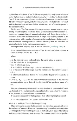 160 6 Explanations in recommender systems
explanations of the form, “Case X differs from your query only in attribute-set-1
and is the best case no matter what attribute-set-2 you prefer.” In this template,
Case X is the recommended case, attribute-set-1 contains the attributes that
differ from the user’s query, and attribute-set-2 is the set of attributes for which
preferred values have not been elicited because they are of no consequence to
the recommendation.
Furthermore, Top Case can explain why a customer should answer a ques-
tion by considering two situations. First, questions are asked to eliminate in-
appropriate products. Second, a question is asked such that a single product is
conﬁrmed as the ﬁnal recommendation. A target case is always shown to the
customer along with a number of competing (but similar) cases during require-
ment elicitation. The target case is selected randomly from the cases that are
maximally similar to the customer requirements.
The explanation template used in the ﬁrst situation (McSherry 2005) is:
If a = v this will increase the similarity of Case X from S1 to S2 {and eliminate N
cases [including Cases X1, X2, . . . Xr ]}
where:
r a is the attribute whose preferred value the user is asked to specify,
r v is the value of a in the target case,
r Case X is the target case,
r S1 is the similarity of the target case to the current query,
r S2 is the similarity of the target case that will result if the preferred value of
a is v,
r N is the number of cases that will be eliminated if the preferred value of a is
v, and
r Cases X1, X2, . . . , Xr are the cases that the user was shown in the previous
recommendation cycle that will be eliminated if the preferred value of a
is v.
The part of the template enclosed in curly brackets is shown only if cases
are eliminated. The part enclosed in square brackets is used only if shown cases
of the previous recommendations are eliminated.
If a question can conﬁrm the target case then following template is used:
If a = v this will conﬁrm Case X as the recommended case.
where a, v, and Case X are deﬁned as previously.
These approaches assume that a customer can formulate requirements about
the attributes of products. However, customers may have only a very rough idea
about the product they want to purchase. In particular, they may not have ﬁxed
preferences if compromises must be made. For example, if the preferred product
 