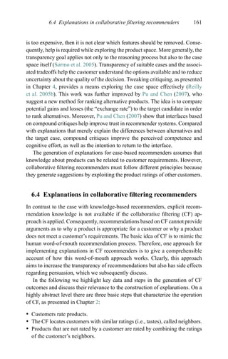 6.4 Explanations in collaborative ﬁltering recommenders 161
is too expensive, then it is not clear which features should be removed. Conse-
quently, help is required while exploring the product space. More generally, the
transparency goal applies not only to the reasoning process but also to the case
space itself (Sørmo et al. 2005). Transparency of suitable cases and the associ-
ated tradeoffs help the customer understand the options available and to reduce
uncertainty about the quality of the decision. Tweaking critiquing, as presented
in Chapter 4, provides a means exploring the case space effectively (Reilly
et al. 2005b). This work was further improved by Pu and Chen (2007), who
suggest a new method for ranking alternative products. The idea is to compare
potential gains and losses (the “exchange rate”) to the target candidate in order
to rank alternatives. Moreover, Pu and Chen (2007) show that interfaces based
on compound critiques help improve trust in recommender systems. Compared
with explanations that merely explain the differences between alternatives and
the target case, compound critiques improve the perceived competence and
cognitive effort, as well as the intention to return to the interface.
The generation of explanations for case-based recommenders assumes that
knowledge about products can be related to customer requirements. However,
collaborative ﬁltering recommenders must follow different principles because
they generate suggestions by exploiting the product ratings of other customers.
6.4 Explanations in collaborative ﬁltering recommenders
In contrast to the case with knowledge-based recommenders, explicit recom-
mendation knowledge is not available if the collaborative ﬁltering (CF) ap-
proach is applied. Consequently, recommendations based on CF cannot provide
arguments as to why a product is appropriate for a customer or why a product
does not meet a customer’s requirements. The basic idea of CF is to mimic the
human word-of-mouth recommendation process. Therefore, one approach for
implementing explanations in CF recommenders is to give a comprehensible
account of how this word-of-mouth approach works. Clearly, this approach
aims to increase the transparency of recommendations but also has side effects
regarding persuasion, which we subsequently discuss.
In the following we highlight key data and steps in the generation of CF
outcomes and discuss their relevance to the construction of explanations. On a
highly abstract level there are three basic steps that characterize the operation
of CF, as presented in Chapter 2:
r Customers rate products.
r The CF locates customers with similar ratings (i.e., tastes), called neighbors.
r Products that are not rated by a customer are rated by combining the ratings
of the customer’s neighbors.
 