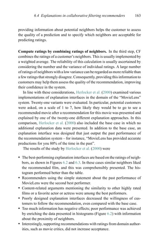 6.4 Explanations in collaborative ﬁltering recommenders 163
providing information about potential neighbors helps the customer to assess
the quality of a prediction and to specify which neighbors are acceptable for
predicting ratings.
Compute ratings by combining ratings of neighbors. In the third step, CF
combines the ratings of a customer’s neighbors. This is usually implemented by
a weighted average. The reliability of this calculation is usually ascertained by
considering the number and the variance of individual ratings. A large number
of ratings of neighbors with a low variance can be regarded as more reliable than
a few ratings that strongly disagree. Consequently, providing this information to
customers may help them assess the quality of the recommendation, improving
their conﬁdence in the system.
In line with these considerations, Herlocker et al. (2000) examined various
implementations of explanation interfaces in the domain of the “MovieLens”
system. Twenty-one variants were evaluated. In particular, potential customers
were asked, on a scale of 1 to 7, how likely they would be to go to see a
recommended movie after a recommendation for this movie was presented and
explained by one of the twenty-one different explanation approaches. In this
comparison, Herlocker et al. (2000) also included the base case in which no
additional explanation data were presented. In addition to the base case, an
explanation interface was designed that just output the past performance of
the recommendation system – for instance, “MovieLens has provided accurate
preductions for you 80% of the time in the past”.
The results of the study by Herlocker et al. (2000) were
r The best-performing explanation interfaces are based on the ratings of neigh-
bors, as shown in Figures 6.2 and 6.3. In these cases similar neighbors liked
the recommended ﬁlm, and this was comprehensibly presented. The his-
togram performed better than the table.
r Recommenders using the simple statement about the past performance of
MovieLens were the second best performer.
r Content-related arguments mentioning the similarity to other highly rated
ﬁlms or a favorite actor or actress were among the best performers.
r Poorly designed explanation interfaces decreased the willingness of cus-
tomers to follow the recommendation, even compared with the base case.
r Too much information has negative effects; poor performance was achieved
by enriching the data presented in histograms (Figure 6.2) with information
about the proximity of neighbors.
r Interestingly, supporting recommendations with ratings from domain author-
ities, such as movie critics, did not increase acceptance.
 