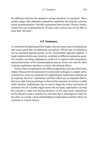 6.5 Summary 165
the difference between the producer’s ratings and those of consumers. These
quality ratings offer additional explanation capabilities that help the customer
assess recommendations. Possible explanation forms include “Product Jumbo-
Family-Van was recommended by 20 users with a success rate of over 90% in
more than 100 cases”.
6.5 Summary
As outlined at the beginning of this chapter, there are many types of explanations
and various goals that an explanation can achieve. Which type of explanation
can be generated depends greatly on the recommender approach applied. A
single implementation may, however, contribute to different explanation goals.
For example, providing explanations could aim to improve both transparency
and persuasiveness of the recommendation process. Great care must be taken
to design explanation interfaces to achieve the planned effects.
Various forms of explanations for different approaches were described in this
chapter. Because the development of recommender techniques is a highly active
research area, many new proposals for supplementary explanation methods can
be expected. However, explanations and their effects are an important ﬁeld in
their own right. From psychology it is known that customers do not have a stable
utility function. Explanations may be used to shape the wishes and desires of
customers but are a double-edged sword. On one hand, explanations can help
the customer to make wise buying decisions; on the other hand, explanations
can be abused to push a customer in a direction that is advantageous solely for
the seller. As a result, a deep understanding of explanations and their effects on
customers is of great interest.
 