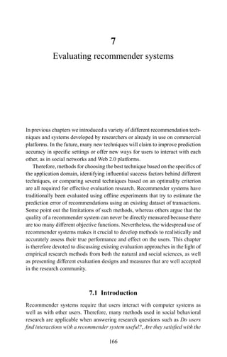 7
Evaluating recommender systems
In previous chapters we introduced a variety of different recommendation tech-
niques and systems developed by researchers or already in use on commercial
platforms. In the future, many new techniques will claim to improve prediction
accuracy in speciﬁc settings or offer new ways for users to interact with each
other, as in social networks and Web 2.0 platforms.
Therefore, methods for choosing the best technique based on the speciﬁcs of
the application domain, identifying inﬂuential success factors behind different
techniques, or comparing several techniques based on an optimality criterion
are all required for effective evaluation research. Recommender systems have
traditionally been evaluated using ofﬂine experiments that try to estimate the
prediction error of recommendations using an existing dataset of transactions.
Some point out the limitations of such methods, whereas others argue that the
quality of a recommender system can never be directly measured because there
are too many different objective functions. Nevertheless, the widespread use of
recommender systems makes it crucial to develop methods to realistically and
accurately assess their true performance and effect on the users. This chapter
is therefore devoted to discussing existing evaluation approaches in the light of
empirical research methods from both the natural and social sciences, as well
as presenting different evaluation designs and measures that are well accepted
in the research community.
7.1 Introduction
Recommender systems require that users interact with computer systems as
well as with other users. Therefore, many methods used in social behavioral
research are applicable when answering research questions such as Do users
ﬁnd interactions with a recommender system useful?, Are they satisﬁed with the
166
 