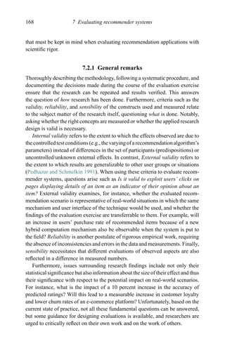 168 7 Evaluating recommender systems
that must be kept in mind when evaluating recommendation applications with
scientiﬁc rigor.
7.2.1 General remarks
Thoroughly describing the methodology, following a systematic procedure, and
documenting the decisions made during the course of the evaluation exercise
ensure that the research can be repeated and results veriﬁed. This answers
the question of how research has been done. Furthermore, criteria such as the
validity, reliability, and sensibility of the constructs used and measured relate
to the subject matter of the research itself, questioning what is done. Notably,
asking whether the right concepts are measured or whether the applied research
design is valid is necessary.
Internal validity refers to the extent to which the effects observed are due to
the controlled test conditions (e.g., the varying of a recommendation algorithm’s
parameters) instead of differences in the set of participants (predispositions) or
uncontrolled/unknown external effects. In contrast, External validity refers to
the extent to which results are generalizable to other user groups or situations
(Pedhazur and Schmelkin 1991). When using these criteria to evaluate recom-
mender systems, questions arise such as Is it valid to exploit users’ clicks on
pages displaying details of an item as an indicator of their opinion about an
item? External validity examines, for instance, whether the evaluated recom-
mendation scenario is representative of real-world situations in which the same
mechanism and user interface of the technique would be used, and whether the
ﬁndings of the evaluation exercise are transferrable to them. For example, will
an increase in users’ purchase rate of recommended items because of a new
hybrid computation mechanism also be observable when the system is put to
the ﬁeld? Reliability is another postulate of rigorous empirical work, requiring
the absence of inconsistencies and errors in the data and measurements. Finally,
sensibility necessitates that different evaluations of observed aspects are also
reﬂected in a difference in measured numbers.
Furthermore, issues surrounding research ﬁndings include not only their
statistical signiﬁcance but also information about the size of their effect and thus
their signiﬁcance with respect to the potential impact on real-world scenarios.
For instance, what is the impact of a 10 percent increase in the accuracy of
predicted ratings? Will this lead to a measurable increase in customer loyalty
and lower churn rates of an e-commerce platform? Unfortunately, based on the
current state of practice, not all these fundamental questions can be answered,
but some guidance for designing evaluations is available, and researchers are
urged to critically reﬂect on their own work and on the work of others.
 