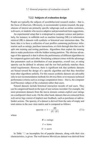 7.2 General properties of evaluation research 169
7.2.2 Subjects of evaluation design
People are typically the subjects of sociobehavioral research studies – that is,
the focus of observers. Obviously, in recommender systems research, the pop-
ulations of interest are primarily speciﬁc subgroups such as online customers,
web users, or students who receive adaptive and personalized item suggestions.
An experimental setup that is widespread in computer science and particu-
larly, for instance, in subﬁelds such as machine learning (ML) or information
retrieval (IR) is datasets with synthetic or historical user interaction data. The
basic idea is to have a collection of user proﬁles containing preference infor-
mation such as ratings, purchase transactions, or click-through data that can be
split into training and testing partitions. Algorithms then exploit the training
data to make predictions with the hidden testing partition. The obvious advan-
tage of this approach is that it allows the performance of different algorithms to
be compared against each other. Simulating a dataset comes with the advantage
that parameters such as distribution of user properties, overall size, or rating
sparsity can be deﬁned in advance and the test bed perfectly matches these
initial requirements. However, there is signiﬁcant risk that synthetic datasets
are biased toward the design of a speciﬁc algorithm and that they therefore
treat other algorithms unfairly. For this reason synthetic datasets are advisable
only to test recommendation methods for obvious ﬂaws or to measure technical
performance criteria such as average computation times – that is, the computer
itself becomes subject of the evaluation rather than users.
Natural datasets include historical interaction records of real users. They
can be categorized based on the type of user actions recorded. For example, the
most prominent datasets from the movie domain contain explicit user ratings
on a multipoint Likert scale. On the other hand, datasets that are extracted from
web server logs consist of implicit user feedback, such as purchases or add-to-
basket actions. The sparsity of a dataset is derived from the ratio of empty and
total entries in the user–item matrix and is computed as follows:
sparsity = 1 −
|R|
|I| · |U|
(7.1)
where
R = ratings
I = items
U = users
In Table 7.2 an incomplete list of popular datasets, along with their size
characteristics, is given. The well-known MovieLens dataset was derived from
 