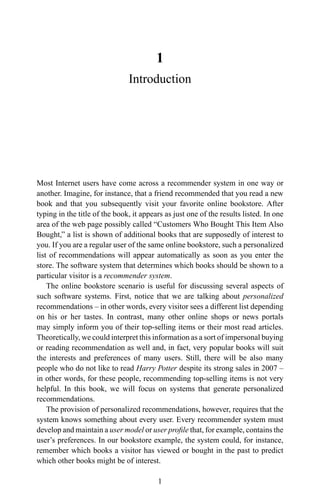 1
Introduction
Most Internet users have come across a recommender system in one way or
another. Imagine, for instance, that a friend recommended that you read a new
book and that you subsequently visit your favorite online bookstore. After
typing in the title of the book, it appears as just one of the results listed. In one
area of the web page possibly called “Customers Who Bought This Item Also
Bought,” a list is shown of additional books that are supposedly of interest to
you. If you are a regular user of the same online bookstore, such a personalized
list of recommendations will appear automatically as soon as you enter the
store. The software system that determines which books should be shown to a
particular visitor is a recommender system.
The online bookstore scenario is useful for discussing several aspects of
such software systems. First, notice that we are talking about personalized
recommendations – in other words, every visitor sees a different list depending
on his or her tastes. In contrast, many other online shops or news portals
may simply inform you of their top-selling items or their most read articles.
Theoretically, we could interpret this information as a sort of impersonal buying
or reading recommendation as well and, in fact, very popular books will suit
the interests and preferences of many users. Still, there will be also many
people who do not like to read Harry Potter despite its strong sales in 2007 –
in other words, for these people, recommending top-selling items is not very
helpful. In this book, we will focus on systems that generate personalized
recommendations.
The provision of personalized recommendations, however, requires that the
system knows something about every user. Every recommender system must
develop and maintain a user model or user proﬁle that, for example, contains the
user’s preferences. In our bookstore example, the system could, for instance,
remember which books a visitor has viewed or bought in the past to predict
which other books might be of interest.
1
 