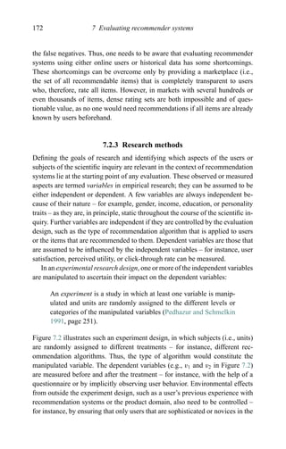 172 7 Evaluating recommender systems
the false negatives. Thus, one needs to be aware that evaluating recommender
systems using either online users or historical data has some shortcomings.
These shortcomings can be overcome only by providing a marketplace (i.e.,
the set of all recommendable items) that is completely transparent to users
who, therefore, rate all items. However, in markets with several hundreds or
even thousands of items, dense rating sets are both impossible and of ques-
tionable value, as no one would need recommendations if all items are already
known by users beforehand.
7.2.3 Research methods
Deﬁning the goals of research and identifying which aspects of the users or
subjects of the scientiﬁc inquiry are relevant in the context of recommendation
systems lie at the starting point of any evaluation. These observed or measured
aspects are termed variables in empirical research; they can be assumed to be
either independent or dependent. A few variables are always independent be-
cause of their nature – for example, gender, income, education, or personality
traits – as they are, in principle, static throughout the course of the scientiﬁc in-
quiry. Further variables are independent if they are controlled by the evaluation
design, such as the type of recommendation algorithm that is applied to users
or the items that are recommended to them. Dependent variables are those that
are assumed to be inﬂuenced by the independent variables – for instance, user
satisfaction, perceived utility, or click-through rate can be measured.
In an experimental research design, one or more of the independent variables
are manipulated to ascertain their impact on the dependent variables:
An experiment is a study in which at least one variable is manip-
ulated and units are randomly assigned to the different levels or
categories of the manipulated variables (Pedhazur and Schmelkin
1991, page 251).
Figure 7.2 illustrates such an experiment design, in which subjects (i.e., units)
are randomly assigned to different treatments – for instance, different rec-
ommendation algorithms. Thus, the type of algorithm would constitute the
manipulated variable. The dependent variables (e.g., v1 and v2 in Figure 7.2)
are measured before and after the treatment – for instance, with the help of a
questionnaire or by implicitly observing user behavior. Environmental effects
from outside the experiment design, such as a user’s previous experience with
recommendation systems or the product domain, also need to be controlled –
for instance, by ensuring that only users that are sophisticated or novices in the
 