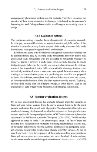 7.3 Popular evaluation designs 175
contemporary phenomena in their real-life contexts. Therefore, to answer the
question of how recommendation technology contributed to Amazon.com’s
becoming the world’s largest book retailer would require a case study research
design.
7.2.4 Evaluation settings
The evaluation setting is another basic characteristic of evaluation research.
In principle, we can differentiate between lab studies and ﬁeld studies. A lab
situation is created expressly for the purpose of the study, whereas a ﬁeld study
is conducted in an preexisting real-world environment.
Lab situations come with the major advantage that extraneous variables can
be controlled more easy by selecting study participants. However, doubts may
exist about study participants who are motivated to participate primarily by
money or prizes. Therefore, a study needs to be carefully designed to ensure
that participants behave as they would in a real-world environment. In contrast,
research that is conducted in the ﬁeld comes with the advantage that users are
intrinsically motivated to use a system or even spend their own money when
trusting a recommendation system and purchasing the item that was proposed
to them. Nevertheless, researchers tend to have little control over the system,
as the commercial interests of the platform operator usually prevail. Typically,
one has little choice over the different settings, as other factors, such as the
availability of data or real-world platforms, will inﬂuence the decision.
7.3 Popular evaluation designs
Up to now, experiment designs that evaluate different algorithm variants on
historical user ratings derived from the movie domain form by far the most
popular evaluation design and state of practice. To substantiate this claim, we
conducted a survey of all research articles that appeared on the topic of recom-
mender systems in the reputed publication ACM Transactions on Information
Systems (ACM TOIS) over a period of ﬁve years (2004–2008). Twelve articles
appeared, as listed in Table 7.3 in chronological order. The ﬁrst of them has
been the most inﬂuential with respect to evaluating recommender systems and,
in particular, collaborative ﬁltering systems, as it focuses on comparing differ-
ent accuracy measures for collaborative ﬁltering algorithm variants. As can be
seen from Table 7.3, in three-quarters of these articles, ofﬂine experiments on
historical user sessions were conducted, and more than half of authors chose
movie recommendations as their application domain. Adomavicius et al. (2005)
 