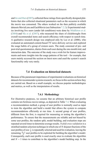 7.4 Evaluation on historical datasets 177
and Im and Hars (2007), collected these ratings from speciﬁcally designed plat-
forms that also collected situational parameters such as the occasion in which
the movie was consumed. The others worked on the then publicly available
datasets MovieLens and EachMovie (see Subsection 7.2.2). Experimental stud-
ies involving live users (under lab conditions) were done by Middleton et al.
(2004) and Ma et al. (2007), who measured the share of clickthroughs from
overall recommended items and search efﬁciency with respect to search time.
A qualitative research design was employed only by Lee et al. (2006), who
evaluated an automated content-based TV news delivery service and explored
the usage habits of a group of sixteen users. The study consisted of pre- and
post-trial questionnaires, diaries from each user during the one-month trial, and
interaction data. The outcome of the study was a wish list for feature improve-
ments and more insights into the usage patterns of the tool – for example, that
users mainly accessed the section on latest news and used the system’s search
functionality only very rarely.
7.4 Evaluation on historical datasets
Because of the paramount importance of experimental evaluations on historical
datasets for recommender systems research, we focus in this section on how they
are carried out. Based on a small example, we discuss popular methodologies
and metrics, as well as the interpretation of results.
7.4.1 Methodology
For illustrative purposes, we assume that an arbitrary historical user proﬁle
contains ten ﬁctitious movie ratings, as depicted in Table 7.4. When evaluating
a recommendation method, a group of user proﬁles is normally used as input
to train the algorithm and build a model that allows the system to compute
recommendations efﬁciently at run time. A second group of user proﬁles,
different from the ﬁrst, is required for measuring or testing the algorithm’s
performance. To ensure that the measurements are reliable and not biased by
some user proﬁles, the random split, model building, and evaluation steps are
repeated several times to determine average results. N-fold cross-validation is a
stratiﬁed random selection technique in which one of N disjunct fractions of the
user proﬁles of size 1
N
is repeatedly selected and used for evaluation, leaving the
remaining N−1
N
user proﬁles to be exploited for building the algorithm’s model.
Consequently, each user proﬁle is used exactly once to evaluate the algorithm
and N − 1 times to contribute to the algorithm’s model building step. In the
 