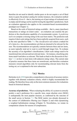 7.4 Evaluation on historical datasets 179
therefore do not need to identify similar peers or do not require a set of liked
items to query the product catalog for similar instances, the evaluation method
is effectively Given 0 – that is, the training set of past ratings of evaluated users
is empty and all ratings can be used for testing the algorithm’s predictions. Such
an evaluation approach also applies to the constraint-based recommendation
paradigm (see Chapter 4).
Based on the scale of historical ratings available – that is, unary (purchase)
transactions or ratings on Likert scales – an evaluation can examine the pre-
diction or the classiﬁcation capability of a recommender system. A prediction
task is to compute a missing rating in the user/item matrix. The prediction task
requires Likert scale ratings that have been explicitly acquired from users, such
as the ones speciﬁed in Table 7.4. The classiﬁcation task selects a ranked list
of n items (i.e., the recommendation set) that are deemed to be relevant for the
user. The recommendation set typically contains between three and ten items,
as users typically tend not to want to scroll through longer lists. To evaluate
the accuracy of an algorithm’s classiﬁcations, Likert scale ratings need to be
transformed into relevant and not-relevant items – for instance, classifying only
items rated 4 and above as relevant. This leads us back to the discussion in Sec-
tion 7.2.2 on how to treat items with unknown rating values. The current state
of practice assumes that these items are nonrelevant, and therefore evaluation
measures reward algorithms only for recommending relevant items from the
testing set, as is explained in the next subsection.
7.4.2 Metrics
Herlocker et al. (2004) provide a comprehensive discussion of accuracy metrics
together with alternate evaluation criteria, which is highly recommended for
reading. We therefore focus only on the most common measures for evaluations
based on historical datasets.
Accuracy of predictions. When evaluating the ability of a system to correctly
predict a user’s preference for a speciﬁc item, mean absolute error (MAE)
is undisputedly the most popular measure, as conﬁrmed by the outcome of
the small survey in Section 7.3. The MAE metric was already discussed in
the context of collaborative ﬁltering (see Chapter 2) and when dynamizing
a weighted hybridization strategy (Chapter 5). Nevertheless, we restate its
computation scheme for reasons of completeness.
MAE =
u∈U i∈testsetu
|rec(u, i) − ru,i|
u∈U |testsetu|
(7.2)
 