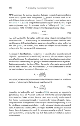 180 7 Evaluating recommender systems
MAE computes the average deviation between computed recommendation
scores (rec(u, i)) and actual rating values (ru,i) for all evaluated users u ∈ U
and all items in their testing sets (testsetu). Alternatively, some authors, such
as Sarwar et al. (2001), compute the root mean square error (RMSE) to put
more emphasis on larger deviations or, similar to Goldberg et al. (2001), create
a normalized MAE (NMAE) with respect to the range of rating values.
NMAE =
MAE
rmax − rmin
(7.3)
rmax and rmin stand for the highest and lowest rating values to normalize NMAE
to the interval 0 . . . 1. Consequently, the normalized deviations should be com-
parable across different application scenarios using different rating scales. Im
and Hars (2007), for example, used NMAE to compare the effectiveness of
collaborative ﬁltering across different domains.
Accuracy of classiﬁcations. The purpose of a classiﬁcation task in the context
of product recommendation is to identify the n most relevant items for a given
user. Precision and Recall are the two best-known classiﬁcation metrics; they
are also used for measuring the quality of information retrieval tasks in general.
Both are computed as fractions of hitsu, the number of correctly recommended
relevant items for user u. The Precision metric (P) relates the number of hits to
the total number of recommended items (|recsetu|).
Pu =
|hitsu|
|recsetu|
(7.4)
In contrast, the Recall (R) computes the ratio of hits to the theoretical maximum
number of hits owing to the testing set size (|testsetu|).
Ru =
|hitsu|
|testsetu|
(7.5)
According to McLaughlin and Herlocker (2004), measuring an algorithm’s
performance based on Precision and Recall reﬂects the real user experience
better than MAE does because, in most cases, users actually receive ranked
lists from a recommender instead of predictions for ratings of speciﬁc items.
They determined that algorithms that were quite successful in predicting MAEs
for rated items produced unsatisfactory results when analyzing their top-ranked
items. Carenini and Sharma (2004a) also argue that MAE is not a good indicator
from a theoretical perspective, as all deviations are equally weighted. From the
user’s perspective, however, the only fact that counts is whether an item is
recommended.
 