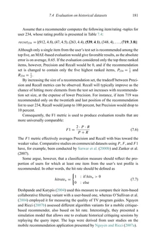 7.4 Evaluation on historical datasets 181
Assume that a recommender computes the following item/rating -tuples for
user 234, whose rating proﬁle is presented in Table 7.4:
recset234 = {(912,4.8),(47,4.5),(263,4.4),(539,4.1),(348,4),. . .,(719,3.8)}
Although only a single item from the user’s test set is recommended among the
top ﬁve, an MAE-based evaluation would give favorable results, as the absolute
error is on average, 0.65. If the evaluation considered only the top three ranked
items, however, Precision and Recall would be 0, and if the recommendation
set is changed to contain only the ﬁve highest ranked items, P234 = 1
5
and
R234 = 1
2
.
By increasing the size of a recommendation set, the tradeoff between Preci-
sion and Recall metrics can be observed. Recall will typically improve as the
chance of hitting more elements from the test set increases with recommenda-
tion set size, at the expense of lower Precision. For instance, if item 719 was
recommended only on the twentieth and last position of the recommendation
list to user 234, Recall would jump to 100 percent, but Precision would drop to
10 percent.
Consequently, the F1 metric is used to produce evaluation results that are
more universally comparable:
F1 =
2 · P · R
P + R
(7.6)
The F1 metric effectively averages Precision and Recall with bias toward the
weaker value. Comparative studies on commercial datasets using P, F, and F1
have, for example, been conducted by Sarwar et al. (2000b) and Zanker et al.
(2007).
Some argue, however, that a classiﬁcation measure should reﬂect the pro-
portion of users for which at least one item from the user’s test proﬁle is
recommended. In other words, the hit rate should be deﬁned as
hitrateu =
1 : if hitsu > 0
0 : else
(7.7)
Deshpande and Karypis (2004) used this measure to compare their item-based
collaborative ﬁltering variant with a user-based one, whereas O’Sullivan et al.
(2004) employed it for measuring the quality of TV program guides. Nguyen
and Ricci (2007b) assessed different algorithm variants for a mobile critique-
based recommender, also based on hit rate. Interestingly, they presented a
simulation model that allows one to evaluate historical critiquing sessions by
replaying the query input. The logs were derived from user studies on the
mobile recommendation application presented by Nguyen and Ricci (2007a).
 