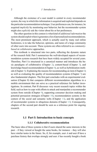 2 1 Introduction
Although the existence of a user model is central to every recommender
system, the way in which this information is acquired and exploited depends on
the particular recommendation technique. User preferences can, for instance, be
acquired implicitly by monitoring user behavior, but the recommender system
might also explicitly ask the visitor about his or her preferences.
The other question in this context is what kind of additional information the
system should exploit when it generates a list of personalized recommendations.
The most prominent approach, which is actually used by many real online
bookstores, is to take the behavior, opinions, and tastes of a large community
of other users into account. These systems are often referred to as community-
based or collaborative approaches.
This textbook is structured into two parts, reﬂecting the dynamic nature
of the research ﬁeld. Part I summarizes the well-developed aspects of recom-
mendation systems research that have been widely accepted for several years.
Therefore, Part I is structured in a canonical manner and introduces the ba-
sic paradigms of collaborative (Chapter 2), content-based (Chapter 3), and
knowledge-based recommendation (Chapter 4), as well as hybridization meth-
ods (Chapter 5). Explaining the reasons for recommending an item (Chapter 6)
as well as evaluating the quality of recommendation systems (Chapter 7) are
also fundamental chapters. The ﬁrst part concludes with an experimental eval-
uation (Chapter 8) that compares different recommendation algorithms in a
mobile environment that can serve as a practical reference for further inves-
tigations. In contrast, Part II discusses very recent research topics within the
ﬁeld, such as how to cope with efforts to attack and manipulate a recommender
system from outside (Chapter 9), supporting consumer decision making and
potential persuasion strategies (Chapter 10), recommendation systems in the
context of the social and semantic webs (Chapter 11), and the application
of recommender systems to ubiquitous domains (Chapter 12). Consequently,
chapters of the second part should be seen as a reference point for ongoing
research.
1.1 Part I: Introduction to basic concepts
1.1.1 Collaborative recommendation
The basic idea of these systems is that if users shared the same interests in the
past – if they viewed or bought the same books, for instance – they will also
have similar tastes in the future. So, if, for example, user A and user B have a
purchase history that overlaps strongly and user A has recently bought a book
 
