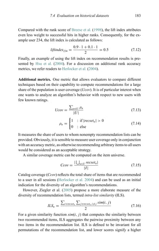 7.4 Evaluation on historical datasets 183
Compared with the rank score of Breese et al. (1998), the lift index attributes
even less weight to successful hits in higher ranks. Consequently, for the ex-
ample user 234, the lift index is calculated as follows:
liftindex234 =
0.9 · 1 + 0.1 · 1
2
= 0.5 (7.12)
Finally, an example of using the lift index on recommendation results is pre-
sented by Hsu et al. (2004). For a discussion on additional rank accuracy
metrics, we refer readers to Herlocker et al. (2004).
Additional metrics. One metric that allows evaluators to compare different
techniques based on their capability to compute recommendations for a large
share of the population is user coverage (Ucov). It is of particular interest when
one wants to analyze an algorithm’s behavior with respect to new users with
few known ratings.
Ucov = u∈U ρu
|U|
(7.13)
ρu =
1 : if |recsetu| > 0
0 : else
(7.14)
It measures the share of users to whom nonempty recommendation lists can be
provided. Obviously, it is sensible to measure user coverage only in conjunction
with an accuracy metric, as otherwise recommending arbitrary items to all users
would be considered as an acceptable strategy.
A similar coverage metric can be computed on the item universe.
Ccov =
| u∈U recsetu|
|I|
(7.15)
Catalog coverage (Ccov) reﬂects the total share of items that are recommended
to a user in all sessions (Herlocker et al. 2004) and can be used as an initial
indication for the diversity of an algorithm’s recommendations.
However, Ziegler et al. (2005) propose a more elaborate measure of the
diversity of recommendation lists, termed intra-list similarity (ILS).
ILSu =
i∈recsetu j∈recsetu,i=j sim(i, j)
2
(7.16)
For a given similarity function sim(i, j) that computes the similarity between
two recommended items, ILS aggregates the pairwise proximity between any
two items in the recommendation list. ILS is deﬁned to be invariant for all
permutations of the recommendation list, and lower scores signify a higher
 