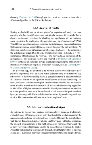184 7 Evaluating recommender systems
diversity. Ziegler et al. (2005) employed this metric to compare a topic diver-
siﬁcation algorithm on the BX books dataset.
7.4.3 Analysis of results
Having applied different metrics as part of an experimental study, one must
question whether the differences are statistically meaningful or solely due to
chance. A standard procedure for checking the signiﬁcance of two deviating
mean metrics is the application of a pairwise analysis of variance (ANOVA).
The different algorithm variants constitute the independent categorical variable
that was manipulated as part of the experiment. However, the null hypothesis H0
states that the observed differences have been due to chance. If the outcome of
the test statistics rejects H0 with some probability of error – typically p ≤ .05 –
signiﬁcance of ﬁndings can be reported. For a more detailed discussion of the
application of test statistics readers are referred to Pedhazur and Schmelkin
(1991); textbooks on statistics, as well as articles discussing the application of
statistical procedures in empirical evaluation research, such as Demˇsar (2006)
or Garc`ıa and Herrera (2008).
In a second step, the question as to whether the observed difference is of
practical importance must be asked. When contemplating the substantive sig-
niﬁcance of a ﬁctitious ﬁnding, like a 5 percent increase in recommendation
list diversity caused by an algorithm modiﬁcation, statistics cannot help. In-
stead, additional – and more complex – research is required to ﬁnd out whether
users are able to notice this increase in diversity and whether they appreciate
it. The effect of higher recommendation list diversity on customer satisfaction
or actual purchase rates must be evaluated, a task that can be performed not
by experimenting with historical datasets but rather by conducting real user
studies. The next section will provide some examples of these.
7.5 Alternate evaluation designs
As outlined in the previous section, recommender systems are traditionally
evaluated using ofﬂine experiments to try to estimate the prediction error of the
recommendations based on historical user records. Although the availability of
well-known datasets such as MovieLens, EachMovie, or Netﬂix has stimulated
the interest of researchers in the ﬁeld, it has also narrowed their creativity,
as newly developed techniques tend to be biased toward what can be readily
evaluated with available resources. In this section we therefore refer to selected
examples of evaluation exercises on recommender systems that adopt alternate
 