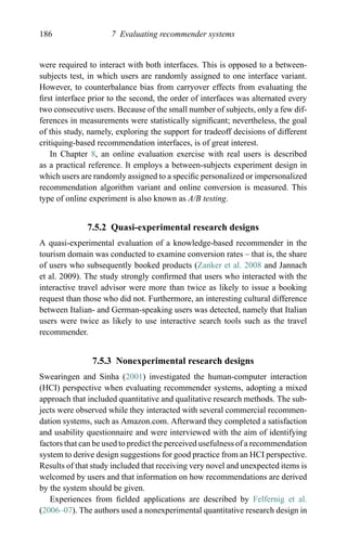 186 7 Evaluating recommender systems
were required to interact with both interfaces. This is opposed to a between-
subjects test, in which users are randomly assigned to one interface variant.
However, to counterbalance bias from carryover effects from evaluating the
ﬁrst interface prior to the second, the order of interfaces was alternated every
two consecutive users. Because of the small number of subjects, only a few dif-
ferences in measurements were statistically signiﬁcant; nevertheless, the goal
of this study, namely, exploring the support for tradeoff decisions of different
critiquing-based recommendation interfaces, is of great interest.
In Chapter 8, an online evaluation exercise with real users is described
as a practical reference. It employs a between-subjects experiment design in
which users are randomly assigned to a speciﬁc personalized or impersonalized
recommendation algorithm variant and online conversion is measured. This
type of online experiment is also known as A/B testing.
7.5.2 Quasi-experimental research designs
A quasi-experimental evaluation of a knowledge-based recommender in the
tourism domain was conducted to examine conversion rates – that is, the share
of users who subsequently booked products (Zanker et al. 2008 and Jannach
et al. 2009). The study strongly conﬁrmed that users who interacted with the
interactive travel advisor were more than twice as likely to issue a booking
request than those who did not. Furthermore, an interesting cultural difference
between Italian- and German-speaking users was detected, namely that Italian
users were twice as likely to use interactive search tools such as the travel
recommender.
7.5.3 Nonexperimental research designs
Swearingen and Sinha (2001) investigated the human-computer interaction
(HCI) perspective when evaluating recommender systems, adopting a mixed
approach that included quantitative and qualitative research methods. The sub-
jects were observed while they interacted with several commercial recommen-
dation systems, such as Amazon.com. Afterward they completed a satisfaction
and usability questionnaire and were interviewed with the aim of identifying
factors that can be used to predict the perceived usefulness of a recommendation
system to derive design suggestions for good practice from an HCI perspective.
Results of that study included that receiving very novel and unexpected items is
welcomed by users and that information on how recommendations are derived
by the system should be given.
Experiences from ﬁelded applications are described by Felfernig et al.
(2006–07). The authors used a nonexperimental quantitative research design in
 