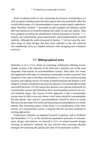 188 7 Evaluating recommender systems
From a technical point of view, measuring the accuracy of predictions is a
well-accepted evaluation goal, but other aspects that may potentially affect the
overall effectiveness of a recommendation system remain largely underdevel-
oped. Therefore, Section 7.5 presented several examples of evaluation studies
that were based not on historical datasets but rather on real user studies. They
were grouped according the classiﬁcation scheme presented in Section 7.2.3,
namely, into experimental, quasi-experimental, and nonexperimental research
methods. Although the works discussed in Section 7.5 do not cover the com-
plete range of study designs that have been explored so far, this selection
can undoubtedly serve as a helpful reference when designing new evaluation
exercises.
7.7 Bibliographical notes
Herlocker et al.’s (2004) article on evaluating collaborative ﬁltering recom-
mender systems is the authority in the ﬁeld and is therefore one of the most
frequently cited articles on recommendation systems. Since then, few works
have appeared on the topic of evaluating recommender systems in general. One
exception is the work of del Olmo and Gaudioso (2008), who criticize existing
accuracy and ranking metrics for being overparticularized and propose a new
category of metrics designed to measure the capacity of a recommender to make
successful decisions. For this reason they present a new general framework for
recommender systems that formalizes their recommendation process into sev-
eral temporal stages. The essence of their approach is that a recommender
system must be able to not only choose which items should be recommended,
but also decide when and how recommendations should be shown to ensure
that users are provided with useful and interesting recommendations in a timely
manner. One interesting aspect of this article is its consideration of the inter-
activity of a recommender system, a property that has not been evaluated in
existing approaches.
Furthermore, literature on empirical research in general, such as Pedhazur
and Schmelkin (1991), on the interleaved quantitative processes of measure-
ment, design, and analysis, or Creswell (2009), on mixed research designs
focusing on qualitative methods, are also relevant when assessing alternate
strategies for evaluating the quality and value of recommender systems.
 
