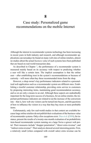 8
Case study: Personalized game
recommendations on the mobile Internet
Although the interest in recommender systems technology has been increasing
in recent years in both industry and research, and although recommender ap-
plications can nowadays be found on many web sites of online retailers, almost
no studies about the actual business value of such systems have been published
that are based on real-world transaction data.
As described in Chapter 7, the performance of a recommender system is
measured mainly based on its accuracy with respect to predicting whether
a user will like a certain item. The implicit assumption is that the online
user – after establishing trust in the system’s recommendations or because of
curiosity – will more often buy these recommended items from the shop.
However, a shop owner’s key performance indicators related to a personal-
ized web application such as a recommender system are different ones. Estab-
lishing a trustful customer relationship, providing extra service to customers
by proposing interesting items, maintaining good recommendation accuracy,
and so on are only a means to an end. Although these aspects are undoubtedly
important for the long-term success of a business, for an online retailer, the im-
portant performance indicators are related to (a) the increase of the conversion
rate – that is, how web site visitors can be turned into buyers, and (b) questions
of how to inﬂuence the visitors in a way that they buy more or more proﬁtable
items.
Unfortunately, only few real-world studies in that context are available be-
cause large online retailers do not publish their evaluations of the business value
of recommender systems. Only a few exceptions exist. Dias et al. (2008), for in-
stance, present the results of a twenty-one-month evaluation of an probabilistic
item-based recommender system running on a large Swiss e-grocer web por-
tal. Their measures include “shopper penetration”, “direct extra revenue”, and
“indirect extra revenue”. Their analysis showed several interesting points. First,
a relatively small (when compared with overall sales) extra revenue can be
189
 