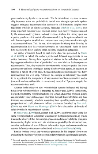 190 8 Personalized game recommendations on the mobile Internet
generated directly by the recommender. The fact that direct revenues measur-
ably increased when the probabilistic model went through a periodic update
suggests that good recommendation accuracy is still important, despite some
legitimate criticism of simple accuracy measures (McNee et al. 2006). The
more important business value, however, comes from indirect revenues caused
by the recommender systems. Indirect revenues include the money spent on
repeated purchases of items initially recommended by the system and on items
sold from categories to which the customer was newly introduced to through
a recommended item. This, in turn, also supports the theory that diversity in
recommendation lists is a valuable property, as “unexpected” items in these
lists may help to direct users to other, possibly interesting, categories.
An earlier evaluation based on real-world data was presented by Shani
et al. (2002), in which the authors performed different experiments on an
online bookstore. During their experiment, visitors to the web shop received
buying proposals either from a “predictive” or a new Markov decision process
recommender. Thus, they were able to compare the respective proﬁts that were
generated by different techniques during the observation period. In addition, at
least for a period of seven days, the recommendation functionality was fully
removed from the web shop. Although this sample is statistically too small
to be signiﬁcant, the comparison of sales numbers of two consecutive weeks
(one with and one without the recommender) showed a 17 percent drop in the
recommender-free week.
Another initial study on how recommender systems inﬂuence the buying
behavior of web shop visitors is presented by Zanker et al. (2006). In this work,
it was shown that the recommendations of a virtual advisor for premium cigars
can stimulate visitors to buy cigars other than the well-known Cohibas and thus
increase sales diversity, which is interesting from up-selling and cross-selling
perspectives and could also create indirect revenue as described by Dias et al.
(2008); see also Fleder and Hosanagar (2007), for a discussion of the role of
sales diversity in recommender systems.
In Zanker et al. (2008) and Jannach et al. (2009), a different study using the
same recommendation technology was made in the tourism industry, in which
it could be observed that the number of accommodation availability enquiries
is measurably higher when web site visitors are guided by the virtual advisor.
Another evaluation of how different information types and recommendation
sources inﬂuence consumers can be found in Senecal and Nantel (2004).
Similar to these works, the case study presented in this chapter1
focuses on
evaluating the business value of recommender systems in a commercial context.
1 The work was also presented at the 7th Workshop on Intelligent Techniques for Web Personal-
ization and Recommender Systems at IJCAI’09 (Hegelich and Jannach 2009); a summary of the
results of the study can also be found in Jannach and Hegelich (2009).
 