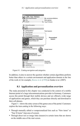8.1 Application and personalization overview 191
Figure 8.1. Catalog navigation and categories.
In addition, it aims to answer the question whether certain algorithms perform
better than others in a certain environment and application domain in the line
of the work of, for example, Breese et al. (1998) or Zanker et al. (2007).
8.1 Application and personalization overview
The study presented in this chapter was conducted in the context of a mobile
Internet portal of a large telecommunications provider in Germany. Customers
access this portal through their mobile devices and are offered a wide range
of applications and games, which they can purchase directly and download to
their cell phones.
Figure 8.1 shows the entry screen of the games area of the portal. Customers
explore the item catalog in the following ways:
r Through manually edited or nonpersonalized lists such as “New items” or
“Top 10 items” (top area of screen).
r Through direct text or image links (teasers) to certain items that are shown
on the middle area of the start screen.
 