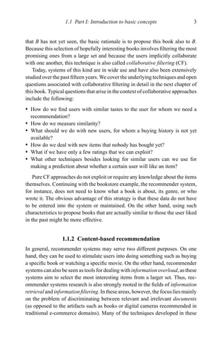 1.1 Part I: Introduction to basic concepts 3
that B has not yet seen, the basic rationale is to propose this book also to B.
Because this selection of hopefully interesting books involves ﬁltering the most
promising ones from a large set and because the users implicitly collaborate
with one another, this technique is also called collaborative ﬁltering (CF).
Today, systems of this kind are in wide use and have also been extensively
studied over the past ﬁfteen years. We cover the underlying techniques and open
questions associated with collaborative ﬁltering in detail in the next chapter of
this book. Typical questions that arise in the context of collaborative approaches
include the following:
r How do we ﬁnd users with similar tastes to the user for whom we need a
recommendation?
r How do we measure similarity?
r What should we do with new users, for whom a buying history is not yet
available?
r How do we deal with new items that nobody has bought yet?
r What if we have only a few ratings that we can exploit?
r What other techniques besides looking for similar users can we use for
making a prediction about whether a certain user will like an item?
Pure CF approaches do not exploit or require any knowledge about the items
themselves. Continuing with the bookstore example, the recommender system,
for instance, does not need to know what a book is about, its genre, or who
wrote it. The obvious advantage of this strategy is that these data do not have
to be entered into the system or maintained. On the other hand, using such
characteristics to propose books that are actually similar to those the user liked
in the past might be more effective.
1.1.2 Content-based recommendation
In general, recommender systems may serve two different purposes. On one
hand, they can be used to stimulate users into doing something such as buying
a speciﬁc book or watching a speciﬁc movie. On the other hand, recommender
systems can also be seen as tools for dealing with information overload, as these
systems aim to select the most interesting items from a larger set. Thus, rec-
ommender systems research is also strongly rooted in the ﬁelds of information
retrieval and information ﬁltering. In these areas, however, the focus lies mainly
on the problem of discriminating between relevant and irrelevant documents
(as opposed to the artifacts such as books or digital cameras recommended in
traditional e-commerce domains). Many of the techniques developed in these
 