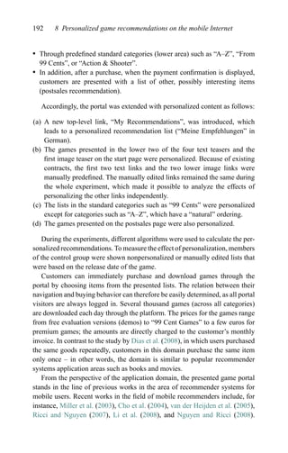 192 8 Personalized game recommendations on the mobile Internet
r Through predeﬁned standard categories (lower area) such as “A–Z”, “From
99 Cents”, or “Action & Shooter”.
r In addition, after a purchase, when the payment conﬁrmation is displayed,
customers are presented with a list of other, possibly interesting items
(postsales recommendation).
Accordingly, the portal was extended with personalized content as follows:
(a) A new top-level link, “My Recommendations”, was introduced, which
leads to a personalized recommendation list (“Meine Empfehlungen” in
German).
(b) The games presented in the lower two of the four text teasers and the
ﬁrst image teaser on the start page were personalized. Because of existing
contracts, the ﬁrst two text links and the two lower image links were
manually predeﬁned. The manually edited links remained the same during
the whole experiment, which made it possible to analyze the effects of
personalizing the other links independently.
(c) The lists in the standard categories such as “99 Cents” were personalized
except for categories such as “A–Z”, which have a “natural” ordering.
(d) The games presented on the postsales page were also personalized.
During the experiments, different algorithms were used to calculate the per-
sonalized recommendations. To measure the effect of personalization, members
of the control group were shown nonpersonalized or manually edited lists that
were based on the release date of the game.
Customers can immediately purchase and download games through the
portal by choosing items from the presented lists. The relation between their
navigation and buying behavior can therefore be easily determined, as all portal
visitors are always logged in. Several thousand games (across all categories)
are downloaded each day through the platform. The prices for the games range
from free evaluation versions (demos) to “99 Cent Games” to a few euros for
premium games; the amounts are directly charged to the customer’s monthly
invoice. In contrast to the study by Dias et al. (2008), in which users purchased
the same goods repeatedly, customers in this domain purchase the same item
only once – in other words, the domain is similar to popular recommender
systems application areas such as books and movies.
From the perspective of the application domain, the presented game portal
stands in the line of previous works in the area of recommender systems for
mobile users. Recent works in the ﬁeld of mobile recommenders include, for
instance, Miller et al. (2003), Cho et al. (2004), van der Heijden et al. (2005),
Ricci and Nguyen (2007), Li et al. (2008), and Nguyen and Ricci (2008).
 