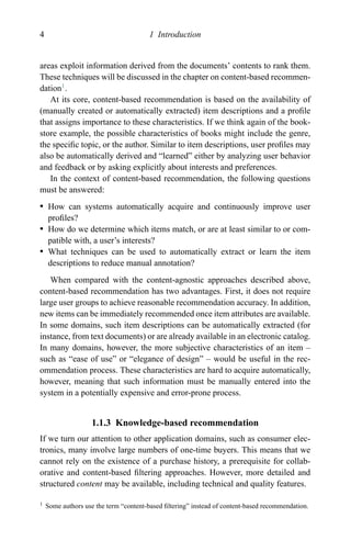 4 1 Introduction
areas exploit information derived from the documents’ contents to rank them.
These techniques will be discussed in the chapter on content-based recommen-
dation1
.
At its core, content-based recommendation is based on the availability of
(manually created or automatically extracted) item descriptions and a proﬁle
that assigns importance to these characteristics. If we think again of the book-
store example, the possible characteristics of books might include the genre,
the speciﬁc topic, or the author. Similar to item descriptions, user proﬁles may
also be automatically derived and “learned” either by analyzing user behavior
and feedback or by asking explicitly about interests and preferences.
In the context of content-based recommendation, the following questions
must be answered:
r How can systems automatically acquire and continuously improve user
proﬁles?
r How do we determine which items match, or are at least similar to or com-
patible with, a user’s interests?
r What techniques can be used to automatically extract or learn the item
descriptions to reduce manual annotation?
When compared with the content-agnostic approaches described above,
content-based recommendation has two advantages. First, it does not require
large user groups to achieve reasonable recommendation accuracy. In addition,
new items can be immediately recommended once item attributes are available.
In some domains, such item descriptions can be automatically extracted (for
instance, from text documents) or are already available in an electronic catalog.
In many domains, however, the more subjective characteristics of an item –
such as “ease of use” or “elegance of design” – would be useful in the rec-
ommendation process. These characteristics are hard to acquire automatically,
however, meaning that such information must be manually entered into the
system in a potentially expensive and error-prone process.
1.1.3 Knowledge-based recommendation
If we turn our attention to other application domains, such as consumer elec-
tronics, many involve large numbers of one-time buyers. This means that we
cannot rely on the existence of a purchase history, a prerequisite for collab-
orative and content-based ﬁltering approaches. However, more detailed and
structured content may be available, including technical and quality features.
1 Some authors use the term “content-based ﬁltering” instead of content-based recommendation.
 