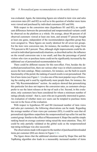 204 8 Personalized game recommendations on the mobile Internet
was evaluated. Again, the interesting ﬁgures are related to item view and sales
conversion rates (H1 and H2) as well as to the question of whether more items
were viewed and purchased by individual customers (H3 and H4).
With respect to the conversion rates (hypotheses H1 and H2), no signiﬁ-
cant differences between the personalized and nonpersonalized variants could
be observed on the platform as a whole. On average, about 80 percent of all
observed customers viewed at least one item, and around 57 percent bought
at least one game, independent of the recommendation algorithm group they
were assigned to. These ﬁgures are nearly identical for all seven test groups.
For the item view conversion rate, for instance, the numbers only range from
79.6 percent to 80.3 percent. Thus, although slight improvements could be ob-
served in individual (personalized) situations, as described earlier, the inﬂuence
on the overall conversion rate is too small, and thus the percentage of portal
visitors who view or purchase items could not be signiﬁcantly increased by the
additional use of personalized recommendation lists.
There could be different reasons for this non-effect. First, besides the de-
scribed personalized lists, there are various other ways in which customers can
access the item catalogs. Many customers, for instance, use the built-in search
functionality of the portal; the ranking of search results is not personalized. The
list of new items (see Figure 8.1) is also one of the most popular ways of brows-
ing the catalog and is used by signiﬁcantly more people than, for instance, the
new “My Recommendations” section. An analysis showed that personalizing
this particular list does not improve the conversion rates, as customers always
prefer to see the latest releases at the top of such a list. Second, in this evalu-
ation, only customers have been considered for whom a minimum number of
ratings already existed – that is, users who are in generally interested in games.
An evaluation of whether more new users can be tempted to purchase items
was not in the focus of the evaluation.
With respect to hypotheses H3 and H4 (increased number of item views
and sales per customer), the following observations can be made. Regarding
the average number of item views per customer (H3), it could be seen that all
personalized algorithms outperform the nonpersonalized top-seller list and the
control group. Similar to the effect of Measurement 4, Slope One and the simple
ranking based on average customer rating raised the most attention. Thus, H3
could be only partially validated at the global scale as the nonpersonalized
top-rating technique was also successful.
The observations made with respect to the number of purchased/downloaded
items per customer (H4) are shown in Figure 8.16.
The ﬁgure shows that the additional attention raised by Slope One and the
TopRating algorithm also leads to a measurably increased number of items
 