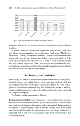 206 8 Personalized game recommendations on the mobile Internet
27,000
26,800
26,600
26,400
26,200
26,000
25,800
25,600
25,400
25,200
26,428
26,121
26,835
26,071
25,997
25,784
25,889
C
ontrol
Topseller
Top-R
ating
H
ybrid
C
ontent-Based
Slope
O
ne
C
F
-Item
Figure 8.18. Total number of purchases (without demos).
technique, and around 3.6 percent when no personalized recommendation is
available.
In general, these last observations suggest that in situations in which the
user has no strong expectations on a certain genre (such as the “My Recom-
mendations” section), collaborative methods – which also recommend items
in categories that the user has not seen before – work particularly well. In
many other situations, however, users tend to prefer recommendations of game
subcategories that they already know. One exception is the post-sales situation,
in which users are, not surprisingly, not interested in purchasing games that are
very similar to the ones they have just bought.
8.4 Summary and conclusions
In this study, the effects of personalized item recommendation in various nav-
igational contexts on a mobile Internet game portal were analyzed. Different
standard recommendation techniques were implemented on the portal and de-
ployed in parallel in a real-world setting for a period of four weeks. In addition,
nonpersonalized techniques based on top-selling or top-rated items were used
for comparison purposes.
The ﬁndings can be summarized as follows:
Ratings in the mobile Internet. The number of explicit item ratings was very
low on the considered mobile Internet portal, and only about 2 percent of the
users issued explicit ratings. Although no studies are available that compare the
willingness of customers to rate items in different settings, it can be suspected
that the relatively high effort for submitting an item vote using a mobile device
compared with a web browser discourages users from participating in this
community process.
 