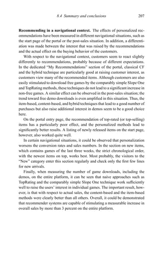 8.4 Summary and conclusions 207
Recommending in a navigational context. The effects of personalized rec-
ommendations have been measured in different navigational situations, such as
the start page of the portal or the post-sales situation. In addition, a differenti-
ation was made between the interest that was raised by the recommendations
and the actual effect on the buying behavior of the customers.
With respect to the navigational context, customers seem to react slightly
differently to recommendations, probably because of different expectations.
In the dedicated “My Recommendations” section of the portal, classical CF
and the hybrid technique are particularly good at raising customer interest, as
customers view many of the recommended items. Although customers are also
easily stimulated to download free games by the comparably simple Slope One
and TopRating methods, these techniques do not lead to a signiﬁcant increase in
non-free games. A similar effect can be observed in the post-sales situation; the
trend toward free demo downloads is even ampliﬁed in this situation. Thus, the
item-based, content-based, and hybrid techniques that lead to a good number of
purchases but also raise additional interest in demos seem to be a good choice
here.
On the portal entry page, the recommendation of top-rated (or top-selling)
items has a particularly poor effect, and the personalized methods lead to
signiﬁcantly better results. A listing of newly released items on the start page,
however, also worked quite well.
In certain navigational situations, it could be observed that personalization
worsens the conversion rates and sales numbers. In the section on new items,
which contains games of the last three weeks, the strict chronological order,
with the newest items on top, works best. Most probably, the visitors to the
“New” category enter this section regularly and check only the ﬁrst few lines
for new arrivals.
Finally, when measuring the number of game downloads, including the
demos, on the entire platform, it can be seen that naive approaches such as
TopRating and the comparably simple Slope One technique work sufﬁciently
well to raise the users’ interest in individual games. The important result, how-
ever, is that with respect to actual sales, the content-based and the item-based
methods were clearly better than all others. Overall, it could be demonstrated
that recommender systems are capable of stimulating a measurable increase in
overall sales by more than 3 percent on the entire platform.
 