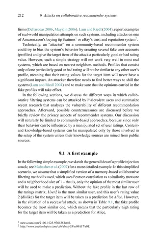 212 9 Attacks on collaborative recommender systems
ﬁrms (Dellarocas 2006, Mayzlin 2006). Lam and Riedl (2004), report examples
of real-world manipulation attempts on such systems, including attacks on one
of Amazon.com’s buying tip features1
or eBay’s trust and reputation system2
.
Technically, an “attacker” on a community-based recommender system
could try to bias the system’s behavior by creating several fake user accounts
(proﬁles) and give the target item of the attack a particularly good or bad rating
value. However, such a simple strategy will not work very well in most real
systems, which are based on nearest-neighbors methods. Proﬁles that consist
only of one particularly good or bad rating will not be similar to any other user’s
proﬁle, meaning that their rating values for the target item will never have a
signiﬁcant impact. An attacker therefore needs to ﬁnd better ways to shill the
system (Lam and Riedl 2004) and to make sure that the opinions carried in the
fake proﬁles will take effect.
In the following sections, we discuss the different ways in which collab-
orative ﬁltering systems can be attacked by malevolent users and summarize
recent research that analyzes the vulnerability of different recommendation
approaches. Afterward, possible countermeasures are discussed before we
brieﬂy review the privacy aspects of recommender systems. Our discussion
will naturally be limited to community-based approaches, because since only
their behavior can be inﬂuenced by a manipulated set of user ratings. Content-
and knowledge-based systems can be manipulated only by those involved in
the setup of the system unless their knowledge sources are mined from public
sources.
9.1 A ﬁrst example
In the following simple example, we sketch the general idea of a proﬁle injection
attack; see Mobasher et al. (2007) for a more detailed example. In this simpliﬁed
scenario, we assume that a simpliﬁed version of a memory-based collaborative
ﬁltering method is used, which uses Pearson correlation as a similarity measure
and a neighborhood size of 1 – that is, only the opinion of the most similar user
will be used to make a prediction. Without the fake proﬁle in the last row of
the ratings matrix, User2 is the most similar user, and this user’s rating value
2 (dislike) for the target item will be taken as a prediction for Alice. However,
in the situation of a successful attack, as shown in Table 9.1, the fake proﬁle
becomes the most similar one, which means that the particularly high rating
for the target item will be taken as a prediction for Alice.
1 news.com.com/2100-1023-976435.html.
2 http://www.auctionbytes.com/cab/abn/y03/m09/i17/s01.
 