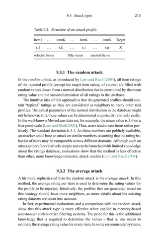 9.3 Attack types 215
Table 9.2. Structure of an attack proﬁle.
Item1 . . . ItemK . . . ItemL . . . ItemN Target
r 1 . . . r k . . . r l . . . r n X
selected items ﬁller items unrated items
9.3.1 The random attack
In the random attack, as introduced by Lam and Riedl (2004), all item ratings
of the injected proﬁle (except the target item rating, of course) are ﬁlled with
random values drawn from a normal distribution that is determined by the mean
rating value and the standard deviation of all ratings in the database.
The intuitive idea of this approach is that the generated proﬁles should con-
tain “typical” ratings so they are considered as neighbors to many other real
proﬁles. The actual parameters of the normal distribution in the database might
not be known: still, these values can be determined empirically relatively easily.
In the well-known MovieLens data set, for example, the mean value is 3.6 on a
ﬁve-point scale (Lam and Riedl 2004). Thus, users tend to rate items rather pos-
itively. The standard deviation is 1.1. As these numbers are publicly available,
an attacker could base an attack on similar numbers, assuming that the rating be-
havior of users may be comparable across different domains. Although such an
attack is therefore relatively simple and can be launched with limited knowledge
about the ratings database, evaluations show that the method is less effective
than other, more knowledge-intensive, attack models (Lam and Riedl 2004).
9.3.2 The average attack
A bit more sophisticated than the random attack is the average attack. In this
method, the average rating per item is used to determine the rating values for
the proﬁle to be injected. Intuitively, the proﬁles that are generated based on
this strategy should have more neighbors, as more details about the existing
rating datasets are taken into account.
In fact, experimental evaluations and a comparison with the random attack
show that this attack type is more effective when applied to memory-based
user-to-user collaborative ﬁltering systems. The price for this is the additional
knowledge that is required to determine the values – that is, one needs to
estimate the average rating value for every item. In some recommender systems,
 