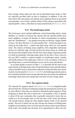 216 9 Attacks on collaborative recommender systems
these average rating values per item can be determined quite easily, as they
are explicitly provided when an item is displayed. In addition, it has also
been shown that such attacks can already cause signiﬁcant harm to user-based
recommenders, even if only a smaller subset of item ratings is provided in the
injected proﬁle – that is, when there are many unrated items (Burke et al. 2005).
9.3.3 The bandwagon attack
The bandwagon attack exploits additional, external knowledge about a rating
database in a domain to increase the chances that the injected proﬁles have
many neighbors. In nearly all domains in which recommenders are applied,
there are “blockbusters” – very popular items that are liked by a larger number
of users. The idea, therefore, is to inject proﬁles that – besides the high or low
rating for the target items – contain only high rating values for very popular
items. The chances of ﬁnding many neighbors with comparable mainstream
choices are relatively high, not only because the rating values are similar but
also because these popular items will also have many ratings. Injecting a proﬁle
to a book recommender with high rating values for the Harry Potter series (in
the year 2007) would be a typical example of a bandwagon attack. Another
noteworthy feature of this attack type is that it is a low-cost attack, as the set of
top-selling items or current blockbuster movies can be easily determined.
In an attack proﬁle as shown in Table 9.2, we therefore ﬁll the slots for the
selected items with high rating values for the blockbuster items and add random
values to the ﬁller items to ensure that a sufﬁcient overlap with other users can be
reached. As discussed by Mobasher et al. (2007), the bandwagon attack seems to
be as similarly harmful as the average attack but does not require the additional
knowledge about mean item ratings that is the basis for the average attack.
9.3.4 The segment attack
The rationale for segment attack (Mobasher et al. 2005) is straightforwardly
derived from the well-known marketing insight that promotional activities can
be more effective when they are tailored to individual market segments. When
designing an attack that aims to push item A, the problem is thus to identify
a subset of the user community that is generally interested in items that are
similar to A. If, for example, item A is the new Harry Potter book, the attacker
will include positive ratings for other popular fantasy books in the injected
proﬁle. This sort of attack will not only increase the chances of ﬁnding many
neighbors in the database, but it will also raise the chances that a typical fantasy
book reader will actually buy the book. If no segmentation is done, the new
 