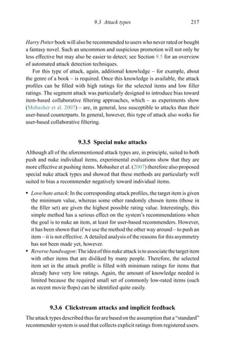 9.3 Attack types 217
Harry Potter book will also be recommended to users who never rated or bought
a fantasy novel. Such an uncommon and suspicious promotion will not only be
less effective but may also be easier to detect; see Section 9.5 for an overview
of automated attack detection techniques.
For this type of attack, again, additional knowledge – for example, about
the genre of a book – is required. Once this knowledge is available, the attack
proﬁles can be ﬁlled with high ratings for the selected items and low ﬁller
ratings. The segment attack was particularly designed to introduce bias toward
item-based collaborative ﬁltering approaches, which – as experiments show
(Mobasher et al. 2007) – are, in general, less susceptible to attacks than their
user-based counterparts. In general, however, this type of attack also works for
user-based collaborative ﬁltering.
9.3.5 Special nuke attacks
Although all of the aforementioned attack types are, in principle, suited to both
push and nuke individual items, experimental evaluations show that they are
more effective at pushing items. Mobasher et al. (2007) therefore also proposed
special nuke attack types and showed that these methods are particularly well
suited to bias a recommender negatively toward individual items.
r Love/hate attack: In the corresponding attack proﬁles, the target item is given
the minimum value, whereas some other randomly chosen items (those in
the ﬁller set) are given the highest possible rating value. Interestingly, this
simple method has a serious effect on the system’s recommendations when
the goal is to nuke an item, at least for user-based recommenders. However,
it has been shown that if we use the method the other way around – to push an
item – it is not effective. A detailed analysis of the reasons for this asymmetry
has not been made yet, however.
r Reverse bandwagon: The idea of this nuke attack is to associate the target item
with other items that are disliked by many people. Therefore, the selected
item set in the attack proﬁle is ﬁlled with minimum ratings for items that
already have very low ratings. Again, the amount of knowledge needed is
limited because the required small set of commonly low-rated items (such
as recent movie ﬂops) can be identiﬁed quite easily.
9.3.6 Clickstream attacks and implicit feedback
The attack types described thus far are based on the assumption that a “standard”
recommender system is used that collects explicit ratings from registered users.
 