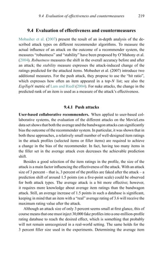 9.4 Evaluation of effectiveness and countermeasures 219
9.4 Evaluation of effectiveness and countermeasures
Mobasher et al. (2007) present the result of an in-depth analysis of the de-
scribed attack types on different recommender algorithms. To measure the
actual inﬂuence of an attack on the outcome of a recommender system, the
measures “robustness” and “stability” have been proposed by O’Mahony et al.
(2004). Robustness measures the shift in the overall accuracy before and after
an attack; the stability measure expresses the attack-induced change of the
ratings predicted for the attacked items. Mobasher et al. (2007) introduce two
additional measures. For the push attack, they propose to use the “hit ratio”,
which expresses how often an item appeared in a top-N list; see also the
ExpTopN metric of Lam and Riedl (2004). For nuke attacks, the change in the
predicted rank of an item is used as a measure of the attack’s effectiveness.
9.4.1 Push attacks
User-based collaborative recommenders. When applied to user-based col-
laborative systems, the evaluation of the different attacks on the MovieLens
data set shows that both the average and the bandwagon attacks can signiﬁcantly
bias the outcome of the recommender system. In particular, it was shown that in
both these approaches, a relatively small number of well-designed item ratings
in the attack proﬁles (selected items or ﬁller items) are required to achieve
a change in the bias of the recommender. In fact, having too many items in
the ﬁller set in the average attack even decreases the achievable prediction
shift.
Besides a good selection of the item ratings in the proﬁle, the size of the
attack is a main factor inﬂuencing the effectiveness of the attack. With an attack
size of 3 percent – that is, 3 percent of the proﬁles are faked after the attack – a
prediction shift of around 1.5 points (on a ﬁve-point scale) could be observed
for both attack types. The average attack is a bit more effective; however,
it requires more knowledge about average item ratings than the bandwagon
attack. Still, an average increase of 1.5 points in such a database is signiﬁcant,
keeping in mind that an item with a “real” average rating of 3.6 will receive the
maximum rating value after the attack.
Although an attack size of only 3 percent seems small at ﬁrst glance, this of
course means that one must inject 30,000 fake proﬁles into a one-million-proﬁle
rating database to reach the desired effect, which is something that probably
will not remain unrecognized in a real-world setting. The same holds for the
3 percent ﬁller size used in the experiments. Determining the average item
 