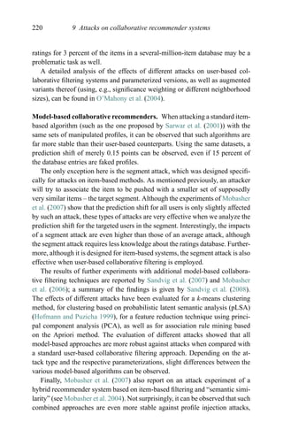220 9 Attacks on collaborative recommender systems
ratings for 3 percent of the items in a several-million-item database may be a
problematic task as well.
A detailed analysis of the effects of different attacks on user-based col-
laborative ﬁltering systems and parameterized versions, as well as augmented
variants thereof (using, e.g., signiﬁcance weighting or different neighborhood
sizes), can be found in O’Mahony et al. (2004).
Model-based collaborative recommenders. When attacking a standard item-
based algorithm (such as the one proposed by Sarwar et al. (2001)) with the
same sets of manipulated proﬁles, it can be observed that such algorithms are
far more stable than their user-based counterparts. Using the same datasets, a
prediction shift of merely 0.15 points can be observed, even if 15 percent of
the database entries are faked proﬁles.
The only exception here is the segment attack, which was designed speciﬁ-
cally for attacks on item-based methods. As mentioned previously, an attacker
will try to associate the item to be pushed with a smaller set of supposedly
very similar items – the target segment. Although the experiments of Mobasher
et al. (2007) show that the prediction shift for all users is only slightly affected
by such an attack, these types of attacks are very effective when we analyze the
prediction shift for the targeted users in the segment. Interestingly, the impacts
of a segment attack are even higher than those of an average attack, although
the segment attack requires less knowledge about the ratings database. Further-
more, although it is designed for item-based systems, the segment attack is also
effective when user-based collaborative ﬁltering is employed.
The results of further experiments with additional model-based collabora-
tive ﬁltering techniques are reported by Sandvig et al. (2007) and Mobasher
et al. (2006); a summary of the ﬁndings is given by Sandvig et al. (2008).
The effects of different attacks have been evaluated for a k-means clustering
method, for clustering based on probabilistic latent semantic analysis (pLSA)
(Hofmann and Puzicha 1999), for a feature reduction technique using princi-
pal component analysis (PCA), as well as for association rule mining based
on the Apriori method. The evaluation of different attacks showed that all
model-based approaches are more robust against attacks when compared with
a standard user-based collaborative ﬁltering approach. Depending on the at-
tack type and the respective parameterizations, slight differences between the
various model-based algorithms can be observed.
Finally, Mobasher et al. (2007) also report on an attack experiment of a
hybrid recommender system based on item-based ﬁltering and “semantic simi-
larity” (see Mobasher et al. 2004). Not surprisingly, it can be observed that such
combined approaches are even more stable against proﬁle injection attacks,
 
