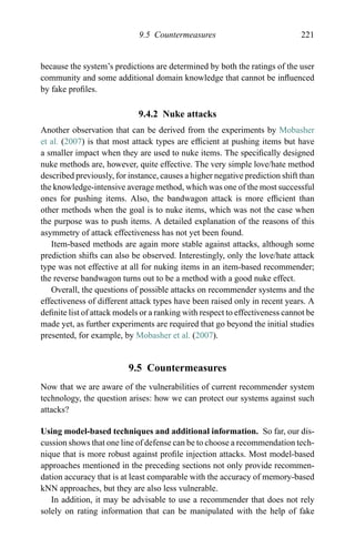 9.5 Countermeasures 221
because the system’s predictions are determined by both the ratings of the user
community and some additional domain knowledge that cannot be inﬂuenced
by fake proﬁles.
9.4.2 Nuke attacks
Another observation that can be derived from the experiments by Mobasher
et al. (2007) is that most attack types are efﬁcient at pushing items but have
a smaller impact when they are used to nuke items. The speciﬁcally designed
nuke methods are, however, quite effective. The very simple love/hate method
described previously, for instance, causes a higher negative prediction shift than
the knowledge-intensive average method, which was one of the most successful
ones for pushing items. Also, the bandwagon attack is more efﬁcient than
other methods when the goal is to nuke items, which was not the case when
the purpose was to push items. A detailed explanation of the reasons of this
asymmetry of attack effectiveness has not yet been found.
Item-based methods are again more stable against attacks, although some
prediction shifts can also be observed. Interestingly, only the love/hate attack
type was not effective at all for nuking items in an item-based recommender;
the reverse bandwagon turns out to be a method with a good nuke effect.
Overall, the questions of possible attacks on recommender systems and the
effectiveness of different attack types have been raised only in recent years. A
deﬁnite list of attack models or a ranking with respect to effectiveness cannot be
made yet, as further experiments are required that go beyond the initial studies
presented, for example, by Mobasher et al. (2007).
9.5 Countermeasures
Now that we are aware of the vulnerabilities of current recommender system
technology, the question arises: how we can protect our systems against such
attacks?
Using model-based techniques and additional information. So far, our dis-
cussion shows that one line of defense can be to choose a recommendation tech-
nique that is more robust against proﬁle injection attacks. Most model-based
approaches mentioned in the preceding sections not only provide recommen-
dation accuracy that is at least comparable with the accuracy of memory-based
kNN approaches, but they are also less vulnerable.
In addition, it may be advisable to use a recommender that does not rely
solely on rating information that can be manipulated with the help of fake
 