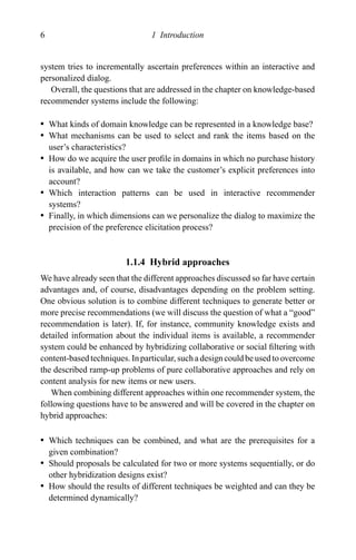 6 1 Introduction
system tries to incrementally ascertain preferences within an interactive and
personalized dialog.
Overall, the questions that are addressed in the chapter on knowledge-based
recommender systems include the following:
r What kinds of domain knowledge can be represented in a knowledge base?
r What mechanisms can be used to select and rank the items based on the
user’s characteristics?
r How do we acquire the user proﬁle in domains in which no purchase history
is available, and how can we take the customer’s explicit preferences into
account?
r Which interaction patterns can be used in interactive recommender
systems?
r Finally, in which dimensions can we personalize the dialog to maximize the
precision of the preference elicitation process?
1.1.4 Hybrid approaches
We have already seen that the different approaches discussed so far have certain
advantages and, of course, disadvantages depending on the problem setting.
One obvious solution is to combine different techniques to generate better or
more precise recommendations (we will discuss the question of what a “good”
recommendation is later). If, for instance, community knowledge exists and
detailed information about the individual items is available, a recommender
system could be enhanced by hybridizing collaborative or social ﬁltering with
content-based techniques. In particular, such a design could be used to overcome
the described ramp-up problems of pure collaborative approaches and rely on
content analysis for new items or new users.
When combining different approaches within one recommender system, the
following questions have to be answered and will be covered in the chapter on
hybrid approaches:
r Which techniques can be combined, and what are the prerequisites for a
given combination?
r Should proposals be calculated for two or more systems sequentially, or do
other hybridization designs exist?
r How should the results of different techniques be weighted and can they be
determined dynamically?
 