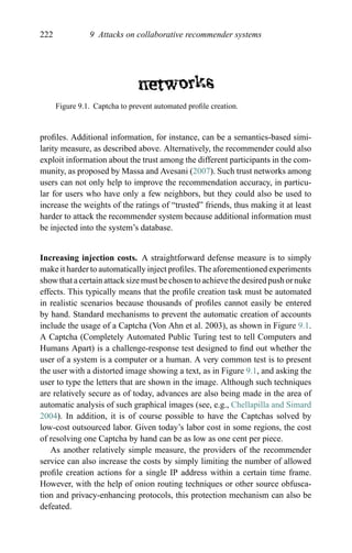 222 9 Attacks on collaborative recommender systems
Figure 9.1. Captcha to prevent automated proﬁle creation.
proﬁles. Additional information, for instance, can be a semantics-based simi-
larity measure, as described above. Alternatively, the recommender could also
exploit information about the trust among the different participants in the com-
munity, as proposed by Massa and Avesani (2007). Such trust networks among
users can not only help to improve the recommendation accuracy, in particu-
lar for users who have only a few neighbors, but they could also be used to
increase the weights of the ratings of “trusted” friends, thus making it at least
harder to attack the recommender system because additional information must
be injected into the system’s database.
Increasing injection costs. A straightforward defense measure is to simply
make it harder to automatically inject proﬁles. The aforementioned experiments
show that a certain attack size must be chosen to achieve the desired push or nuke
effects. This typically means that the proﬁle creation task must be automated
in realistic scenarios because thousands of proﬁles cannot easily be entered
by hand. Standard mechanisms to prevent the automatic creation of accounts
include the usage of a Captcha (Von Ahn et al. 2003), as shown in Figure 9.1.
A Captcha (Completely Automated Public Turing test to tell Computers and
Humans Apart) is a challenge-response test designed to ﬁnd out whether the
user of a system is a computer or a human. A very common test is to present
the user with a distorted image showing a text, as in Figure 9.1, and asking the
user to type the letters that are shown in the image. Although such techniques
are relatively secure as of today, advances are also being made in the area of
automatic analysis of such graphical images (see, e.g., Chellapilla and Simard
2004). In addition, it is of course possible to have the Captchas solved by
low-cost outsourced labor. Given today’s labor cost in some regions, the cost
of resolving one Captcha by hand can be as low as one cent per piece.
As another relatively simple measure, the providers of the recommender
service can also increase the costs by simply limiting the number of allowed
proﬁle creation actions for a single IP address within a certain time frame.
However, with the help of onion routing techniques or other source obfusca-
tion and privacy-enhancing protocols, this protection mechanism can also be
defeated.
 