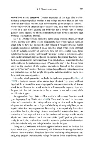 9.5 Countermeasures 223
Automated attack detection. Defense measures of this type aim to auto-
matically detect suspicious proﬁles in the ratings database. Proﬁles can raise
suspicion for various reasons, such as because the given ratings are “unusual”
when compared with other ratings or because they have been entered into the
system in a short time, causing the prediction for a certain item to change
quickly. In this section, we brieﬂy summarize different methods that have been
proposed to detect fake proﬁles.
Su et al. (2005) propose a method to detect group shilling attacks, in which
several existing users of the system cooperate to push or nuke certain items, an
attack type we have not discussed so far because it typically involves human
interaction and is not automated, as are the other attack types. Their approach
works by detecting clusters of users who have not only co-rated many items,
but also have given similar (and typically unusual) ratings to these items. After
such clusters are identiﬁed based on an empirically determined threshold value,
their recommendations can be removed from the database. In contrast to other
shilling attacks, the particular problem of “group shilling” is that it is not based
solely on the injection of fake proﬁles and ratings. Instead, in this scenario,
users with “normal” proﬁles (that also contain fair and honest ratings) cooperate
in a particular case, so that simple fake proﬁle detection methods might miss
these ordinary-looking proﬁles.
Like other attack-prevention methods, the technique proposed by Su et al.
(2005) is designed to cope with a certain type of attack (i.e., group shilling).
In principle, we could try to develop speciﬁc countermeasures for all known
attack types. Because the attack methods will constantly improve, however,
the goal is to ﬁnd detection methods that are more or less independent of the
speciﬁc attack types.
An approach to detect fake proﬁles, which is independent from the attack
type, is proposed by Chirita et al. (2005). Their work is based on the calcu-
lation and combination of existing and new rating metrics, such as the degree
of agreement with other users, degree of similarity with top neighbors, or rat-
ing deviation from mean agreement. Depending on an empirically determined
probability function, the ratings of users are classiﬁed as normal or faked. An
evaluation of the approach for both the random and average attacks on the
MovieLens dataset showed that it can detect fake “push” proﬁles quite accu-
rately, in particular, in situations in which items are pushed that had received
only few and relatively low ratings by other users in the past.
Zhang et al. (2006) take a different approach that is based on the idea that
every attack type (known or unknown) will inﬂuence the rating distribution
of some items over time. Therefore, instead of analyzing rating patterns stati-
cally, they propose to monitor the ratings for certain items over time to detect
 