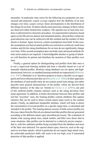 224 9 Attacks on collaborative recommender systems
anomalies. In particular, time series for the following two properties are con-
structed and analyzed: sample average captures how the likability of an item
changes over time; sample entropy shows developments in the distribution of
the ratings for an item. To detect attacks more precisely, changes in these values
are observed within limited time windows. The optimal size of such time win-
dows is determined in a heuristic procedure. An experimental evaluation, based
again on the MovieLens dataset and simulated attacks, showed that a relatively
good detection rate can be achieved with this method and the number of false
alarms is limited. Again, however, certain assumptions must hold. In this case,
the assumptions are that (a) attack proﬁles are inserted in a relatively small time
window and (b) the rating distributions for an item do not signiﬁcantly change
over time. If this second assumption does not hold, more advanced methods for
time series analysis are required. A knowledgeable attacker or group of attack-
ers will therefore be patient and distribute the insertion of false proﬁles over
time.
Finally, a general option for distinguishing real proﬁles from fake ones is
to use a supervised learning method and train a classiﬁer based on a set of
manually labeled proﬁles. Realistic rating databases are too sparse and high-
dimensional, however, so standard learning methods are impractical (Mobasher
et al. 2007). Mobasher et al. therefore propose to train a classiﬁer on an aggre-
gated and lower-dimensional data set (Bhaumik et al. 2006). In their approach,
the attributes of each proﬁle entry do not contain actual item ratings, but rather
describe more general characteristics of the proﬁle, which are derived from
different statistics of the data set. Similar to Chirita et al. (2005), one part
of this artiﬁcial proﬁle contains statistics such as the rating deviation from
mean agreement. In addition, to better discriminate between false proﬁles and
real but “eccentric” ones, the training proﬁles contain attributes that capture
statistics that can be used to detect certain attack types (such as the random
attack). Finally, an additional intraproﬁle attribute, which will help to detect
the concentration of several proﬁles on a speciﬁc target item, is calculated and
included in the proﬁle. The training dataset consists of both correct proﬁles (in
this case, taken from the MovieLens dataset) and fake proﬁles that are generated
according to the different attack types described previously. The evaluation of
attacks with varying attack sizes, attack models, and ﬁller sizes shows that in
some situations, fake proﬁles can be detected in a relatively precise manner –
that is, with few authentic proﬁles being excluded from the database and most
of the false ones detected. For special attack types, however, such as the seg-
ment or love/hate attacks, which in particular do not require large attack sizes,
the achievable prediction shifts still seem to be too high, even if automated
detection of fake proﬁles is applied.
 