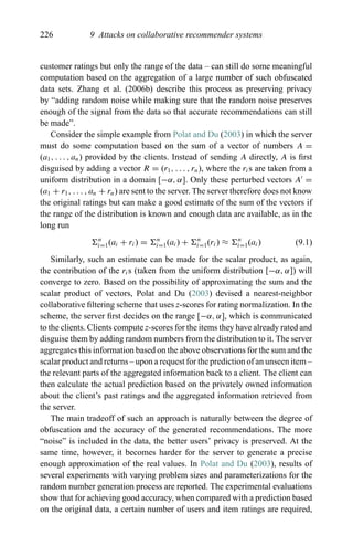 226 9 Attacks on collaborative recommender systems
customer ratings but only the range of the data – can still do some meaningful
computation based on the aggregation of a large number of such obfuscated
data sets. Zhang et al. (2006b) describe this process as preserving privacy
by “adding random noise while making sure that the random noise preserves
enough of the signal from the data so that accurate recommendations can still
be made”.
Consider the simple example from Polat and Du (2003) in which the server
must do some computation based on the sum of a vector of numbers A =
(a1, . . . , an) provided by the clients. Instead of sending A directly, A is ﬁrst
disguised by adding a vector R = (r1, . . . , rn), where the ris are taken from a
uniform distribution in a domain [−α, α]. Only these perturbed vectors A =
(a1 + r1, . . . , an + rn) are sent to the server. The server therefore does not know
the original ratings but can make a good estimate of the sum of the vectors if
the range of the distribution is known and enough data are available, as in the
long run
n
i=1(ai + ri) = n
i=1(ai) + n
i=1(ri) ≈ n
i=1(ai) (9.1)
Similarly, such an estimate can be made for the scalar product, as again,
the contribution of the ris (taken from the uniform distribution [−α, α]) will
converge to zero. Based on the possibility of approximating the sum and the
scalar product of vectors, Polat and Du (2003) devised a nearest-neighbor
collaborative ﬁltering scheme that uses z-scores for rating normalization. In the
scheme, the server ﬁrst decides on the range [−α, α], which is communicated
to the clients. Clients compute z-scores for the items they have already rated and
disguise them by adding random numbers from the distribution to it. The server
aggregates this information based on the above observations for the sum and the
scalar product and returns – upon a request for the prediction of an unseen item –
the relevant parts of the aggregated information back to a client. The client can
then calculate the actual prediction based on the privately owned information
about the client’s past ratings and the aggregated information retrieved from
the server.
The main tradeoff of such an approach is naturally between the degree of
obfuscation and the accuracy of the generated recommendations. The more
“noise” is included in the data, the better users’ privacy is preserved. At the
same time, however, it becomes harder for the server to generate a precise
enough approximation of the real values. In Polat and Du (2003), results of
several experiments with varying problem sizes and parameterizations for the
random number generation process are reported. The experimental evaluations
show that for achieving good accuracy, when compared with a prediction based
on the original data, a certain number of users and item ratings are required,
 