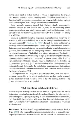 9.6 Privacy aspects – distributed collaborative ﬁltering 227
as the server needs a certain number of ratings to approximate the original
data. Given a sufﬁcient number of ratings and a carefully selected distribution
function, highly precise recommendations can be generated with this method,
in which the original user’s ratings are never revealed to others.
Later research, however, showed that relatively simple randomization
schemes, such as the one by Polat and Du, may not be sufﬁciently robust
against privacy-breaching attacks, as much of the original information can be
derived by an attacker through advanced reconstruction methods; see Zhang
et al. (2006a).
Zhang et al. (2006b) therefore propose an extended privacy-preserving CF
scheme, in which the main idea is not to use the same perturbation level for all
items, as proposed by Polat and Du (2003). Instead, the client and the server
exchange more information than just a simple range for the random numbers.
In the proposed approach, the server sends the client a so-called perturbation
guidance, on which the client can intelligently compute a perturbation that takes
the relative importance of individual item ratings into account. The intuition
behind this method is that when using an equal perturbation range for all items,
this range might be too large for “important” items that are crucial for detecting
item similarities; at the same time, the range will be too small for items that are
not critical for generating good recommendations (thus causing unnecessary
rating disclosure). Technically, the perturbation guidance matrix that captures
the importance level for item similarities is a transformation matrix computed
by the server based on SVD.
The experiments by Zhang et al. (2006b) show that, with this method,
accuracy comparable to the simple randomization method can be achieved
even if much more overall “noise” is added to the data, meaning that less of the
private information has to be revealed.
9.6.2 Distributed collaborative ﬁltering
Another way of making it harder for an attacker to gain access to private
information is to distribute the knowledge and avoid storing the information in
one central place. Agents participating in such a recommendation community
may then decide by themselves with whom they share their information and, in
addition, whether they provide the raw data or some randomized or obfuscated
version thereof.
Peer-to-peer CF. One of the ﬁrst approaches in that direction was described by
Tveit (2001), who proposed to exchange rating information in a scalable peer-
to-peer (P2P) network such as Gnutella. In that context, the recommendation
 