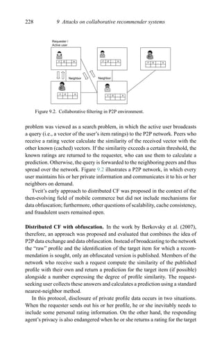 228 9 Attacks on collaborative recommender systems
Neighbor Neighbor
Requester /
Active user
i1 i2 .. in
i1 i2 .. in
i1 i2 .. in
i1 i2 .. in
i1 i2 .. in
Figure 9.2. Collaborative ﬁltering in P2P environment.
problem was viewed as a search problem, in which the active user broadcasts
a query (i.e., a vector of the user’s item ratings) to the P2P network. Peers who
receive a rating vector calculate the similarity of the received vector with the
other known (cached) vectors. If the similarity exceeds a certain threshold, the
known ratings are returned to the requester, who can use them to calculate a
prediction. Otherwise, the query is forwarded to the neighboring peers and thus
spread over the network. Figure 9.2 illustrates a P2P network, in which every
user maintains his or her private information and communicates it to his or her
neighbors on demand.
Tveit’s early approach to distributed CF was proposed in the context of the
then-evolving ﬁeld of mobile commerce but did not include mechanisms for
data obfuscation; furthermore, other questions of scalability, cache consistency,
and fraudulent users remained open.
Distributed CF with obfuscation. In the work by Berkovsky et al. (2007),
therefore, an approach was proposed and evaluated that combines the idea of
P2P data exchange and data obfuscation. Instead of broadcasting to the network
the “raw” proﬁle and the identiﬁcation of the target item for which a recom-
mendation is sought, only an obfuscated version is published. Members of the
network who receive such a request compute the similarity of the published
proﬁle with their own and return a prediction for the target item (if possible)
alongside a number expressing the degree of proﬁle similarity. The request-
seeking user collects these answers and calculates a prediction using a standard
nearest-neighbor method.
In this protocol, disclosure of private proﬁle data occurs in two situations.
When the requester sends out his or her proﬁle, he or she inevitably needs to
include some personal rating information. On the other hand, the responding
agent’s privacy is also endangered when he or she returns a rating for the target
 