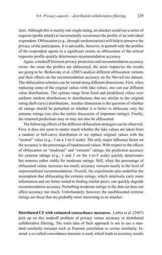 9.6 Privacy aspects – distributed collaborative ﬁltering 229
item. Although this is merely one single rating, an attacker could use a series of
requests (probe attack) to incrementally reconstruct the proﬁle of an individual
respondent. Obfuscation (e.g., through randomization) will help to preserve the
privacy of the participants. It is advisable, however, to perturb only the proﬁles
of the respondent agents to a signiﬁcant extent, as obfuscation of the critical
requester proﬁle quickly deteriorates recommendation accuracy.
Again, a tradeoff between privacy protection and recommendation accuracy
exists: the more the proﬁles are obfuscated, the more imprecise the results
are going to be. Berkovsky et al. (2007) analyze different obfuscation variants
and their effects on the recommendation accuracy on the MovieLens dataset.
The obfuscation schemes can be varied along different dimensions. First, when
replacing some of the original values with fake values, one can use different
value distributions. The options range from ﬁxed and predeﬁned values over
uniform random distributions to distributions that are similar to the original
rating (bell-curve) distributions. Another dimension is the question of whether
all ratings should be perturbed or whether it is better to obfuscate only the
extreme ratings (see also the earlier discussion of important ratings). Finally,
the returned predictions may or may not also be obfuscated.
The following effects of the different obfuscation strategies can be observed.
First, it does not seem to matter much whether the fake values are taken from
a random or bell-curve distribution or we replace original values with the
“neutral” value (e.g., 3 on a 1-to-5 scale). The only major inﬂuence factor on
the accuracy is the percentage of randomized values. With respect to the effects
of obfuscation on “moderate” and “extreme” ratings, the prediction accuracy
for extreme ratings (e.g., 1 and 5 on the 1-to-5 scale) quickly deteriorates
but remains rather stable for moderate ratings. Still, when the percentage of
obfuscated values increases too much, accuracy worsens nearly to the level of
unpersonalized recommendations. Overall, the experiments also underline the
assumption that obfuscating the extreme ratings, which intuitively carry more
information and are better suited to ﬁnding similar peers, can quickly degrade
recommendation accuracy. Perturbing moderate ratings in the data set does not
affect accuracy too much. Unfortunately, however, the unobfuscated extreme
ratings are those that are probably most interesting to an attacker.
Distributed CF with estimated concordance measures. Lathia et al. (2007)
pick up on this tradeoff problem of privacy versus accuracy in distributed
collaborative ﬁltering. The main idea of their approach is not to use a stan-
dard similarity measure such as Pearson correlation or cosine similarity. In-
stead, a so-called concordance measure is used, which leads to accuracy results
 