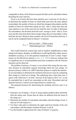 230 9 Attacks on collaborative recommender systems
comparable to those of the Pearson measure but that can be calculated without
breaching the user’s privacy.
Given a set of items that have been rated by user A and user B, the idea is
to determine the number of items on which both users have the same opinion
(concordant), the number of items on which they disagree (discordant), and the
number of items for which their ratings are tied – that is, where they have the
same opinion or one of the users has not rated the item. In order to determine
the concordance, the deviation from the users’ average is used – that is, if two
users rate the same item above their average rating, they are concordant, as they
both like the item. Based on these numbers, the level of association between A
and B can be computed based on Somers’ d measure:
dA,B =
NbConcordant − NbDiscordant
NbItemRatingsUsed − NbTied
(9.2)
One would intuitively assume that such an implicit simpliﬁcation to three
rating levels (agree, disagree, no difference) would signiﬁcantly reduce recom-
mendation accuracy, as no ﬁne-grained comparison of users is done. Exper-
iments on the MovieLens dataset (Lathia et al. 2007), however, indicate that
no signiﬁcant loss in recommendation precision (compared with the Pearson
measure) can be observed.
The problem of privacy, of course, is not solved when using this new mea-
sure, because its calculation requires knowledge about the user ratings. To
preserve privacy, Lathia et al. (2007) therefore propose to exploit the transitiv-
ity of concordance to determine the similarity between two users by comparing
their ratings to a third set of ratings. The underlying idea is that when user A
agrees with a third user C on item i and user B also agrees with C on i, it can
be concluded that A and B are concordant on this item. Discordant and tied
opinions between A and B can be determined in a similar way.
The proposed protocol for determining the similarity between users is as
follows:
r Generate a set of ratings r of size N using random numbers taken uniformly
from the rating scale. Ensure that all values are different from the mean of
the rating set r.
r Determine the number of concordant, discordant, and tied ratings of user A
and user B with respect to r.
r Use these value pairs to determine the upper and lower bounds of the real
concordance and discordance numbers between A and B.
r Use the bounds to approximate the value of Somers’ d measure.
 