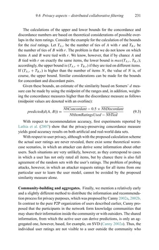9.6 Privacy aspects – distributed collaborative ﬁltering 231
The calculations of the upper and lower bounds for the concordance and
discordance numbers are based on theoretical considerations of possible over-
laps in the item ratings. Consider the example for the calculation of the bounds
for the tied ratings. Let TA,r be the number of ties of A with r and TB,r be
the number of ties of B with r. The problem is that we do not know on which
items A and B were tied with r. We know, however, that if by chance A and
B tied with r on exactly the same items, the lower bound is max(TA,r , TB,r );
accordingly, the upper bound is (TA,r + TB,r ) if they are tied on different items.
If (TA,r + TB,r ) is higher than the number of items N, the value of N is, of
course, the upper bound. Similar considerations can be made for the bounds
for concordant and discordant pairs.
Given these bounds, an estimate of the similarity based on Somers’ d mea-
sure can be made by using the midpoint of the ranges and, in addition, weight-
ing the concordance measures higher than the discordance measure as follows
(midpoint values are denoted with an overline):
predicted(d(A, B)) =
NbConcordant − 0.5 × NbDiscordant
NbItemRatingsUsed − NbTied
(9.3)
With respect to recommendation accuracy, ﬁrst experiments reported by
Lathia et al. (2007) show that the privacy-preserving concordance measure
yields good accuracy results on both artiﬁcial and real-world data sets.
With respect to user privacy, although with the proposed calculation scheme
the actual user ratings are never revealed, there exist some theoretical worst-
case scenarios, in which an attacker can derive some information about other
users. Such situations are very unlikely, however, as they correspond to cases
in which a user has not only rated all items, but by chance there is also full
agreement of the random sets with the user’s ratings. The problem of probing
attacks, however, in which an attacker requests ratings for all items from one
particular user to learn the user model, cannot be avoided by the proposed
similarity measure alone.
Community-building and aggregates. Finally, we mention a relatively early
and a slightly different method to distribute the information and recommenda-
tion process for privacy purposes, which was proposed by Canny 2002a, 2002b.
In contrast to the pure P2P organization of users described earlier, Canny pro-
posed that the participants in the network form knowledge communities that
may share their information inside the community or with outsiders. The shared
information, from which the active user can derive predictions, is only an ag-
gregated one, however, based, for example, on SVD (Canny 2002a). Thus, the
individual user ratings are not visible to a user outside the community who
 