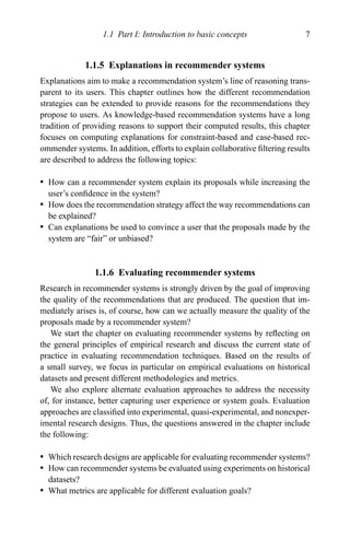 1.1 Part I: Introduction to basic concepts 7
1.1.5 Explanations in recommender systems
Explanations aim to make a recommendation system’s line of reasoning trans-
parent to its users. This chapter outlines how the different recommendation
strategies can be extended to provide reasons for the recommendations they
propose to users. As knowledge-based recommendation systems have a long
tradition of providing reasons to support their computed results, this chapter
focuses on computing explanations for constraint-based and case-based rec-
ommender systems. In addition, efforts to explain collaborative ﬁltering results
are described to address the following topics:
r How can a recommender system explain its proposals while increasing the
user’s conﬁdence in the system?
r How does the recommendation strategy affect the way recommendations can
be explained?
r Can explanations be used to convince a user that the proposals made by the
system are “fair” or unbiased?
1.1.6 Evaluating recommender systems
Research in recommender systems is strongly driven by the goal of improving
the quality of the recommendations that are produced. The question that im-
mediately arises is, of course, how can we actually measure the quality of the
proposals made by a recommender system?
We start the chapter on evaluating recommender systems by reﬂecting on
the general principles of empirical research and discuss the current state of
practice in evaluating recommendation techniques. Based on the results of
a small survey, we focus in particular on empirical evaluations on historical
datasets and present different methodologies and metrics.
We also explore alternate evaluation approaches to address the necessity
of, for instance, better capturing user experience or system goals. Evaluation
approaches are classiﬁed into experimental, quasi-experimental, and nonexper-
imental research designs. Thus, the questions answered in the chapter include
the following:
r Which research designs are applicable for evaluating recommender systems?
r How can recommender systems be evaluated using experiments on historical
datasets?
r What metrics are applicable for different evaluation goals?
 