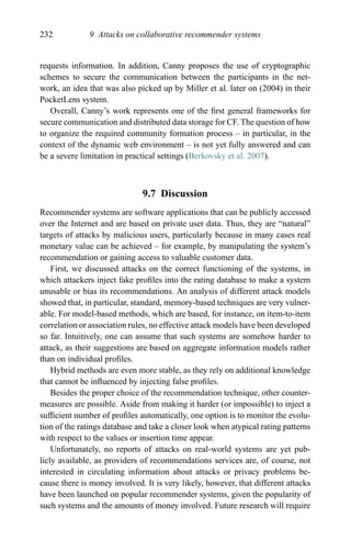 232 9 Attacks on collaborative recommender systems
requests information. In addition, Canny proposes the use of cryptographic
schemes to secure the communication between the participants in the net-
work, an idea that was also picked up by Miller et al. later on (2004) in their
PocketLens system.
Overall, Canny’s work represents one of the ﬁrst general frameworks for
secure communication and distributed data storage for CF. The question of how
to organize the required community formation process – in particular, in the
context of the dynamic web environment – is not yet fully answered and can
be a severe limitation in practical settings (Berkovsky et al. 2007).
9.7 Discussion
Recommender systems are software applications that can be publicly accessed
over the Internet and are based on private user data. Thus, they are “natural”
targets of attacks by malicious users, particularly because in many cases real
monetary value can be achieved – for example, by manipulating the system’s
recommendation or gaining access to valuable customer data.
First, we discussed attacks on the correct functioning of the systems, in
which attackers inject fake proﬁles into the rating database to make a system
unusable or bias its recommendations. An analysis of different attack models
showed that, in particular, standard, memory-based techniques are very vulner-
able. For model-based methods, which are based, for instance, on item-to-item
correlation or association rules, no effective attack models have been developed
so far. Intuitively, one can assume that such systems are somehow harder to
attack, as their suggestions are based on aggregate information models rather
than on individual proﬁles.
Hybrid methods are even more stable, as they rely on additional knowledge
that cannot be inﬂuenced by injecting false proﬁles.
Besides the proper choice of the recommendation technique, other counter-
measures are possible. Aside from making it harder (or impossible) to inject a
sufﬁcient number of proﬁles automatically, one option is to monitor the evolu-
tion of the ratings database and take a closer look when atypical rating patterns
with respect to the values or insertion time appear.
Unfortunately, no reports of attacks on real-world systems are yet pub-
licly available, as providers of recommendations services are, of course, not
interested in circulating information about attacks or privacy problems be-
cause there is money involved. It is very likely, however, that different attacks
have been launched on popular recommender systems, given the popularity of
such systems and the amounts of money involved. Future research will require
 