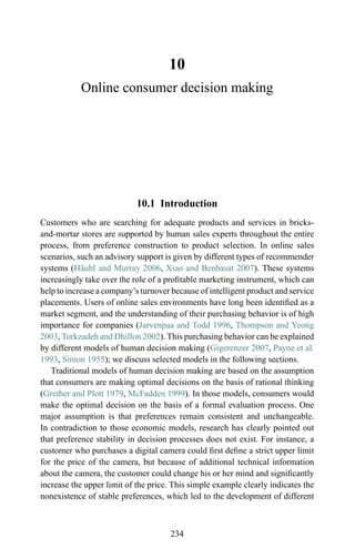 10
Online consumer decision making
10.1 Introduction
Customers who are searching for adequate products and services in bricks-
and-mortar stores are supported by human sales experts throughout the entire
process, from preference construction to product selection. In online sales
scenarios, such an advisory support is given by different types of recommender
systems (H¨aubl and Murray 2006, Xiao and Benbasat 2007). These systems
increasingly take over the role of a proﬁtable marketing instrument, which can
help to increase a company’s turnover because of intelligent product and service
placements. Users of online sales environments have long been identiﬁed as a
market segment, and the understanding of their purchasing behavior is of high
importance for companies (Jarvenpaa and Todd 1996, Thompson and Yeong
2003, Torkzadeh and Dhillon 2002). This purchasing behavior can be explained
by different models of human decision making (Gigerenzer 2007, Payne et al.
1993, Simon 1955); we discuss selected models in the following sections.
Traditional models of human decision making are based on the assumption
that consumers are making optimal decisions on the basis of rational thinking
(Grether and Plott 1979, McFadden 1999). In those models, consumers would
make the optimal decision on the basis of a formal evaluation process. One
major assumption is that preferences remain consistent and unchangeable.
In contradiction to those economic models, research has clearly pointed out
that preference stability in decision processes does not exist. For instance, a
customer who purchases a digital camera could ﬁrst deﬁne a strict upper limit
for the price of the camera, but because of additional technical information
about the camera, the customer could change his or her mind and signiﬁcantly
increase the upper limit of the price. This simple example clearly indicates the
nonexistence of stable preferences, which led to the development of different
234
 
