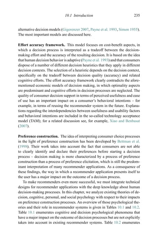 10.1 Introduction 235
alternative decision models (Gigerenzer 2007, Payne et al. 1993, Simon 1955).
The most important models are discussed here.
Effort accuracy framework. This model focuses on cost-beneﬁt aspects, in
which a decision process is interpreted as a tradeoff between the decision-
making effort and the accuracy of the resulting decision. It is based on the idea
that human decision behavior is adaptive (Payne et al. 1993) and that consumers
dispose of a number of different decision heuristics that they apply in different
decision contexts. The selection of a heuristic depends on the decision context,
speciﬁcally on the tradeoff between decision quality (accuracy) and related
cognitive efforts. The effort accuracy framework clearly contradicts the afore-
mentioned economic models of decision making, in which optimality aspects
are predominant and cognitive efforts in decision processes are neglected. The
quality of consumer decision support in terms of perceived usefulness and ease
of use has an important impact on a consumer’s behavioral intentions – for
example, in terms of reusing the recommender system in the future. Explana-
tions regarding the interdependencies between usefulness and usability factors
and behavioral intentions are included in the so-called technology acceptance
model (TAM); for a related discussion see, for example, Xiao and Benbasat
(2007).
Preference construction. The idea of interpreting consumer choice processes
in the light of preference construction has been developed by Bettman et al.
(1998). Their work takes into account the fact that consumers are not able
to clearly identify and declare their preferences before starting a decision
process – decision making is more characterized by a process of preference
construction than a process of preference elicitation, which is still the predom-
inant interpretation of many recommender applications. As a consequence of
these ﬁndings, the way in which a recommender application presents itself to
the user has a major impact on the outcome of a decision process.
To make recommenders even more successful, we must integrate technical
designs for recommender applications with the deep knowledge about human
decision-making processes. In this chapter, we analyze existing theories of de-
cision, cognitive, personal, and social psychology with respect to their impacts
on preference construction processes. An overview of those psychological the-
ories and their role in recommender systems is given in Tables 10.1 and 10.2.
Table 10.1 enumerates cognitive and decision psychological phenomena that
have a major impact on the outcome of decision processes but are not explicitly
taken into account in existing recommender systems. Table 10.2 enumerates
 